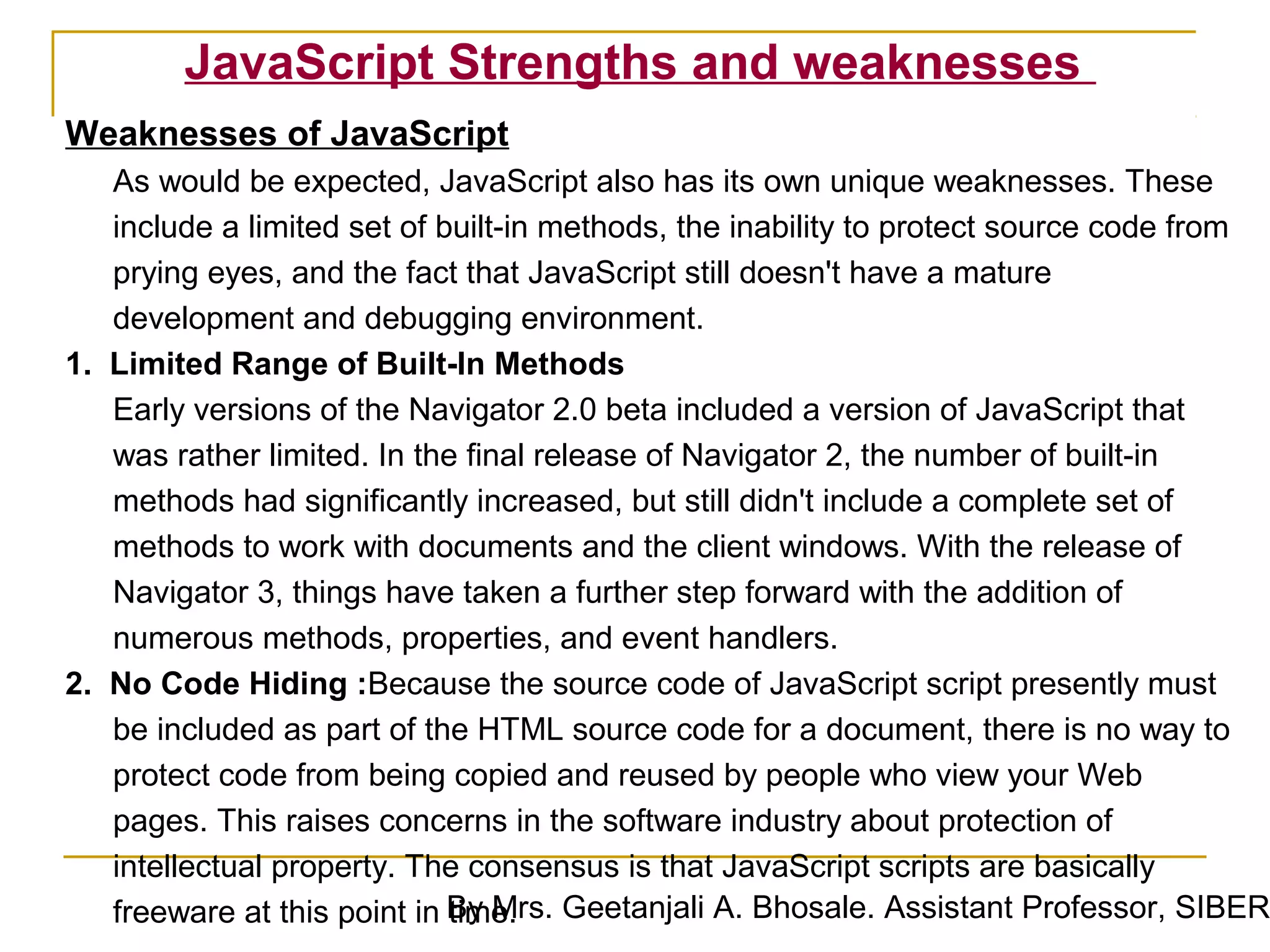 JavaScript Strengths and weaknesses
Weaknesses of JavaScript
   As would be expected, JavaScript also has its own unique weaknesses. These
   include a limited set of built-in methods, the inability to protect source code from
   prying eyes, and the fact that JavaScript still doesn't have a mature
   development and debugging environment.
1. Limited Range of Built-In Methods
   Early versions of the Navigator 2.0 beta included a version of JavaScript that
   was rather limited. In the final release of Navigator 2, the number of built-in
   methods had significantly increased, but still didn't include a complete set of
   methods to work with documents and the client windows. With the release of
   Navigator 3, things have taken a further step forward with the addition of
   numerous methods, properties, and event handlers.
2. No Code Hiding :Because the source code of JavaScript script presently must
   be included as part of the HTML source code for a document, there is no way to
   protect code from being copied and reused by people who view your Web
   pages. This raises concerns in the software industry about protection of
   intellectual property. The consensus is that JavaScript scripts are basically
   freeware at this point in By Mrs. Geetanjali A. Bhosale. Assistant Professor, SIBER
                             time.
 