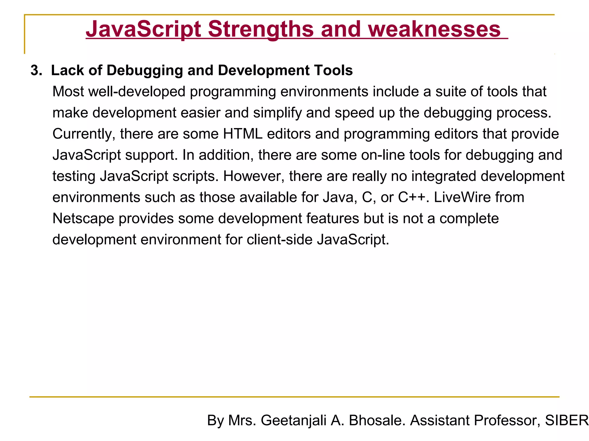 JavaScript Strengths and weaknesses
3. Lack of Debugging and Development Tools
   Most well-developed programming environments include a suite of tools that
   make development easier and simplify and speed up the debugging process.
   Currently, there are some HTML editors and programming editors that provide
   JavaScript support. In addition, there are some on-line tools for debugging and
   testing JavaScript scripts. However, there are really no integrated development
   environments such as those available for Java, C, or C++. LiveWire from
   Netscape provides some development features but is not a complete
   development environment for client-side JavaScript.




                           By Mrs. Geetanjali A. Bhosale. Assistant Professor, SIBER
 