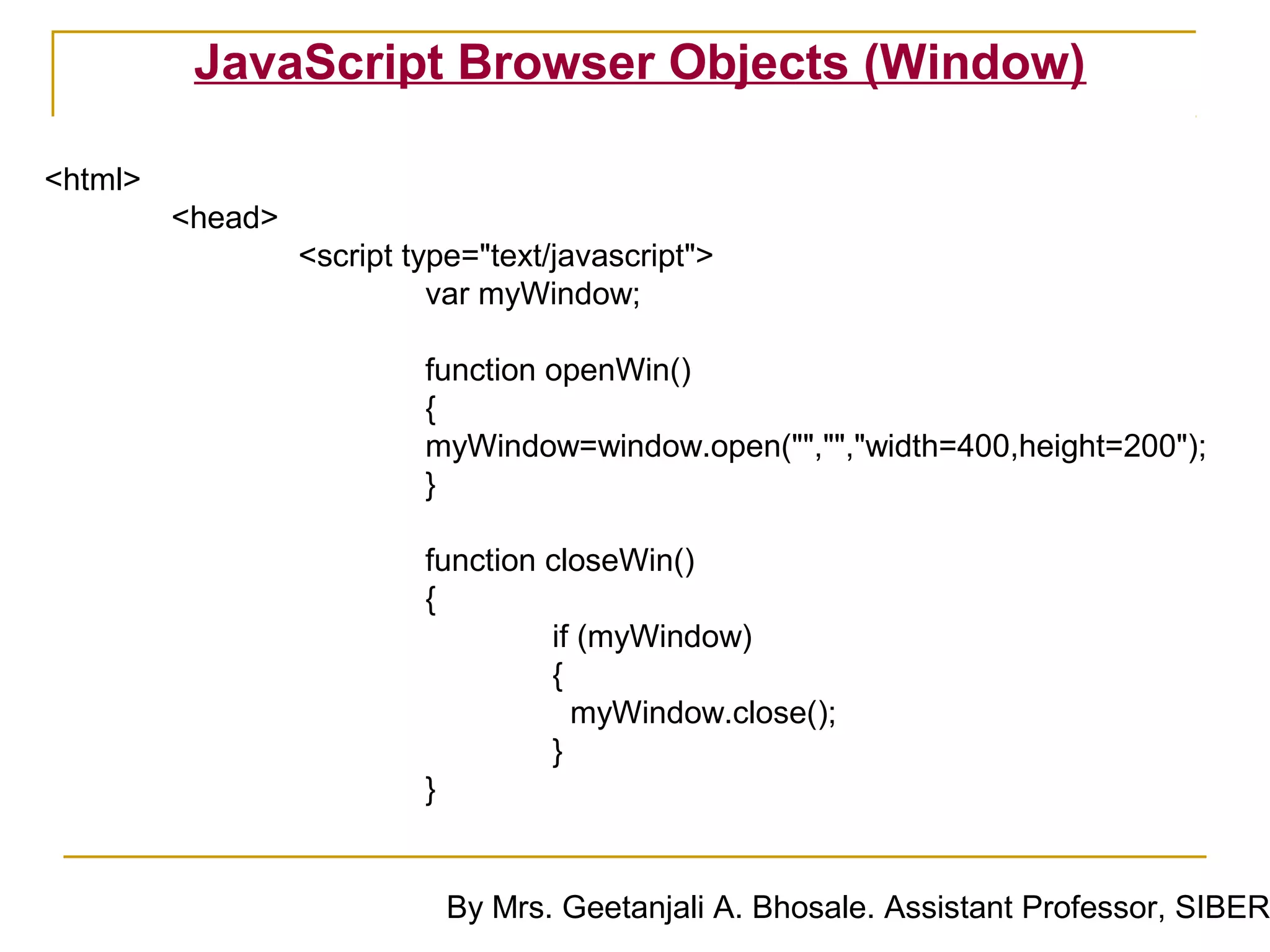 JavaScript Browser Objects (Window)

<html>
         <head>
                  <script type="text/javascript">
                            var myWindow;

                           function openWin()
                           {
                           myWindow=window.open("","","width=400,height=200");
                           }

                           function closeWin()
                           {
                                    if (myWindow)
                                    {
                                      myWindow.close();
                                    }
                           }


                             By Mrs. Geetanjali A. Bhosale. Assistant Professor, SIBER
 