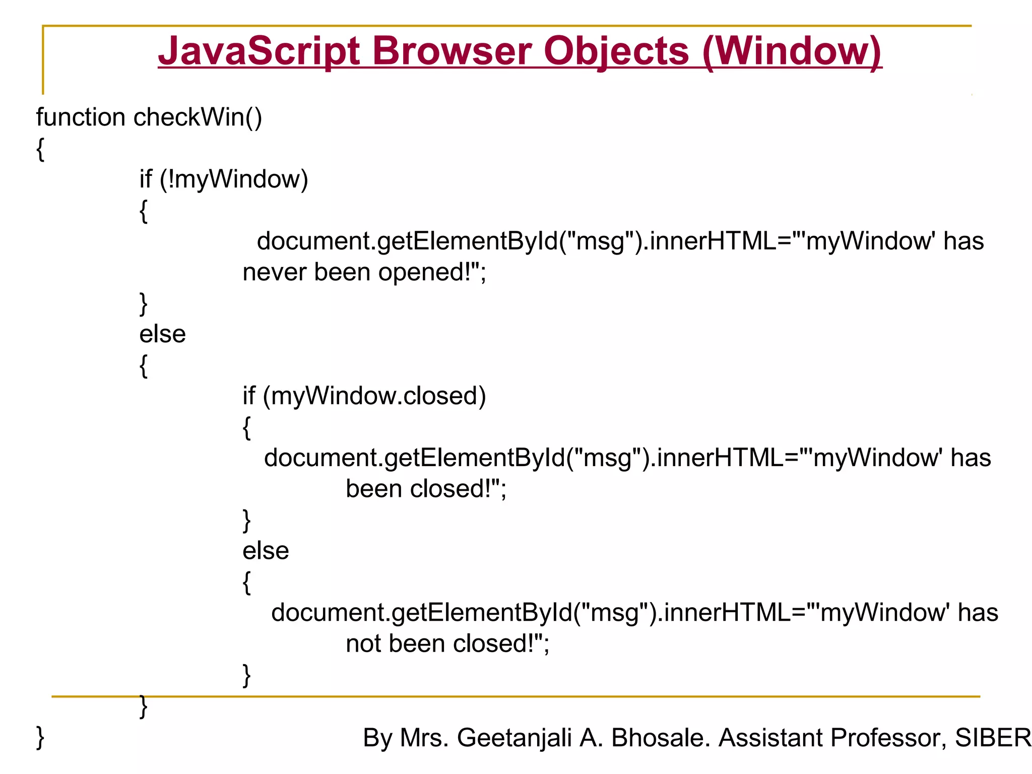 JavaScript Browser Objects (Window)
function checkWin()
{
         if (!myWindow)
         {
                    document.getElementById("msg").innerHTML="'myWindow' has
                  never been opened!";
         }
         else
         {
                  if (myWindow.closed)
                  {
                     document.getElementById("msg").innerHTML="'myWindow' has
                           been closed!";
                  }
                  else
                  {
                      document.getElementById("msg").innerHTML="'myWindow' has
                           not been closed!";
                  }
         }
}                           By Mrs. Geetanjali A. Bhosale. Assistant Professor, SIBER
 