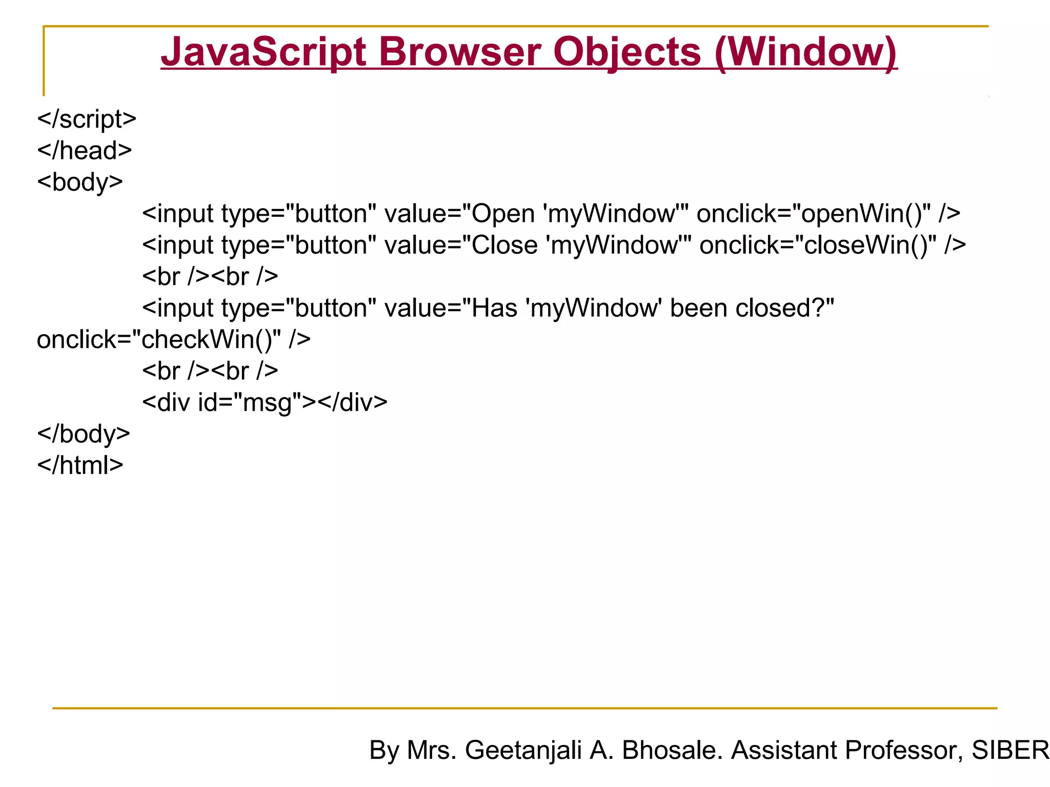 JavaScript Browser Objects (Window)
</script>
</head>
<body>
         <input type="button" value="Open 'myWindow'" onclick="openWin()" />
         <input type="button" value="Close 'myWindow'" onclick="closeWin()" />
         <br /><br />
         <input type="button" value="Has 'myWindow' been closed?"
onclick="checkWin()" />
         <br /><br />
         <div id="msg"></div>
</body>
</html>




                           By Mrs. Geetanjali A. Bhosale. Assistant Professor, SIBER
 
