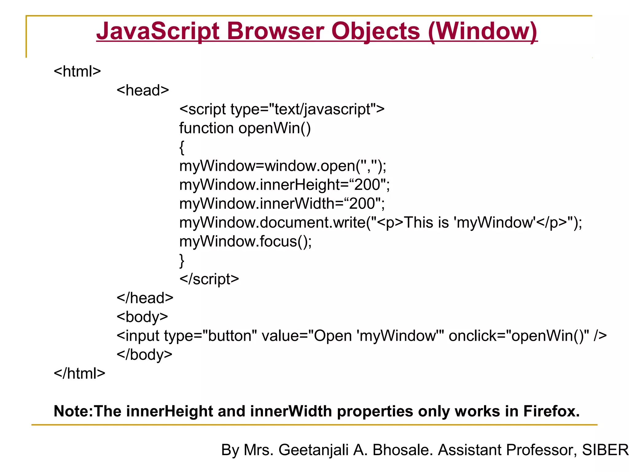 JavaScript Browser Objects (Window)
<html>
          <head>
                   <script type="text/javascript">
                   function openWin()
                   {
                   myWindow=window.open('','');
                   myWindow.innerHeight=“200";
                   myWindow.innerWidth=“200";
                   myWindow.document.write("<p>This is 'myWindow'</p>");
                   myWindow.focus();
                   }
                   </script>
          </head>
          <body>
          <input type="button" value="Open 'myWindow'" onclick="openWin()" />
          </body>
</html>

Note:The innerHeight and innerWidth properties only works in Firefox.

                        By Mrs. Geetanjali A. Bhosale. Assistant Professor, SIBER
 