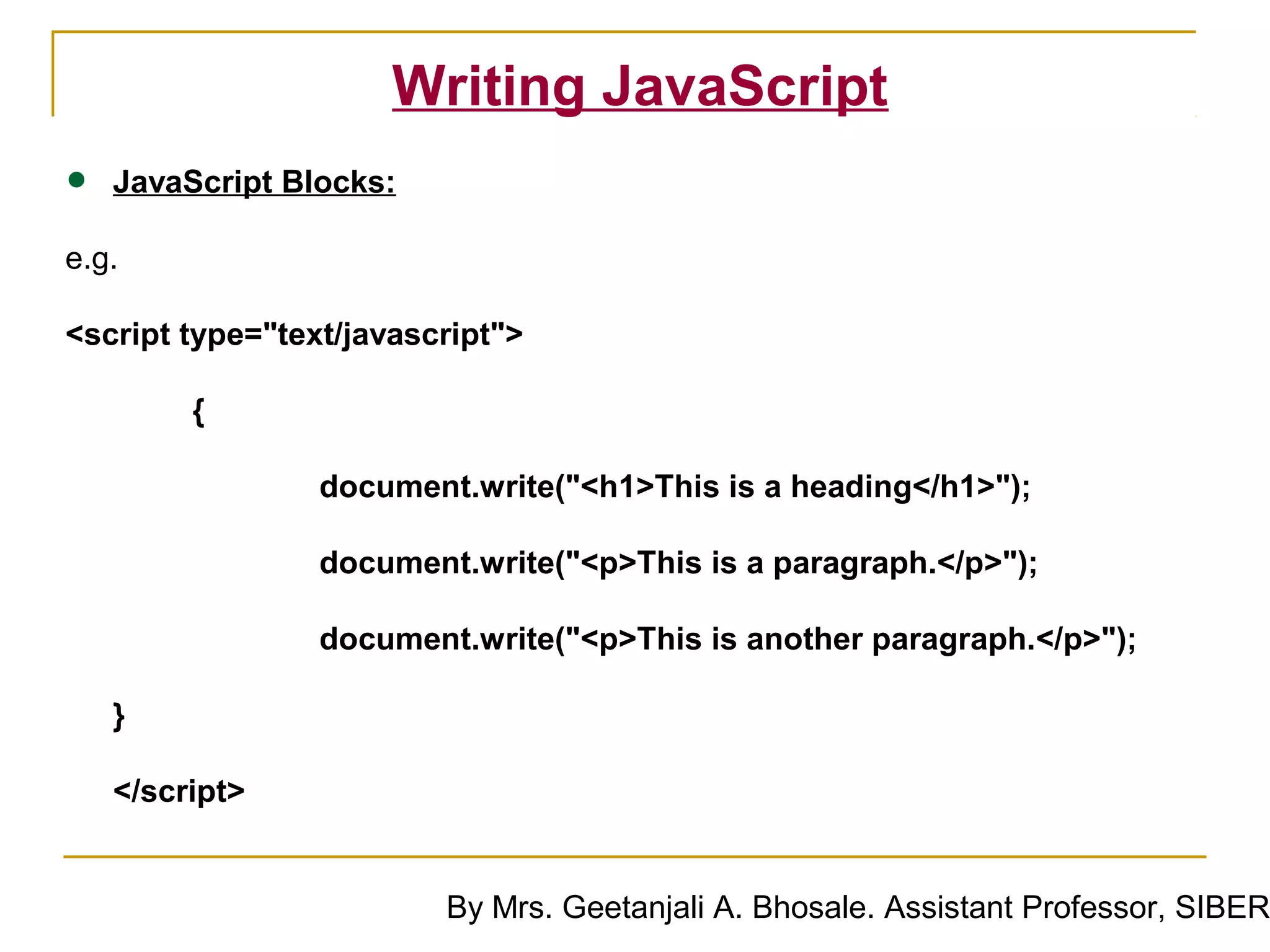 Writing JavaScript
•   JavaScript Blocks:

e.g.

<script type="text/javascript">

         {

                 document.write("<h1>This is a heading</h1>");

                 document.write("<p>This is a paragraph.</p>");

                 document.write("<p>This is another paragraph.</p>");

    }

    </script>


                         By Mrs. Geetanjali A. Bhosale. Assistant Professor, SIBER
 