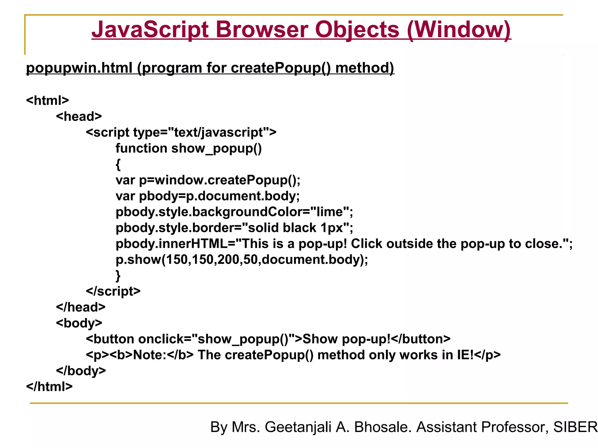 JavaScript Browser Objects (Window)
popupwin.html (program for createPopup() method)

<html>
     <head>
         <script type="text/javascript">
              function show_popup()
              {
              var p=window.createPopup();
              var pbody=p.document.body;
              pbody.style.backgroundColor="lime";
              pbody.style.border="solid black 1px";
              pbody.innerHTML="This is a pop-up! Click outside the pop-up to close.";
              p.show(150,150,200,50,document.body);
              }
         </script>
     </head>
     <body>
         <button onclick="show_popup()">Show pop-up!</button>
         <p><b>Note:</b> The createPopup() method only works in IE!</p>
     </body>
</html>


                            By Mrs. Geetanjali A. Bhosale. Assistant Professor, SIBER
 