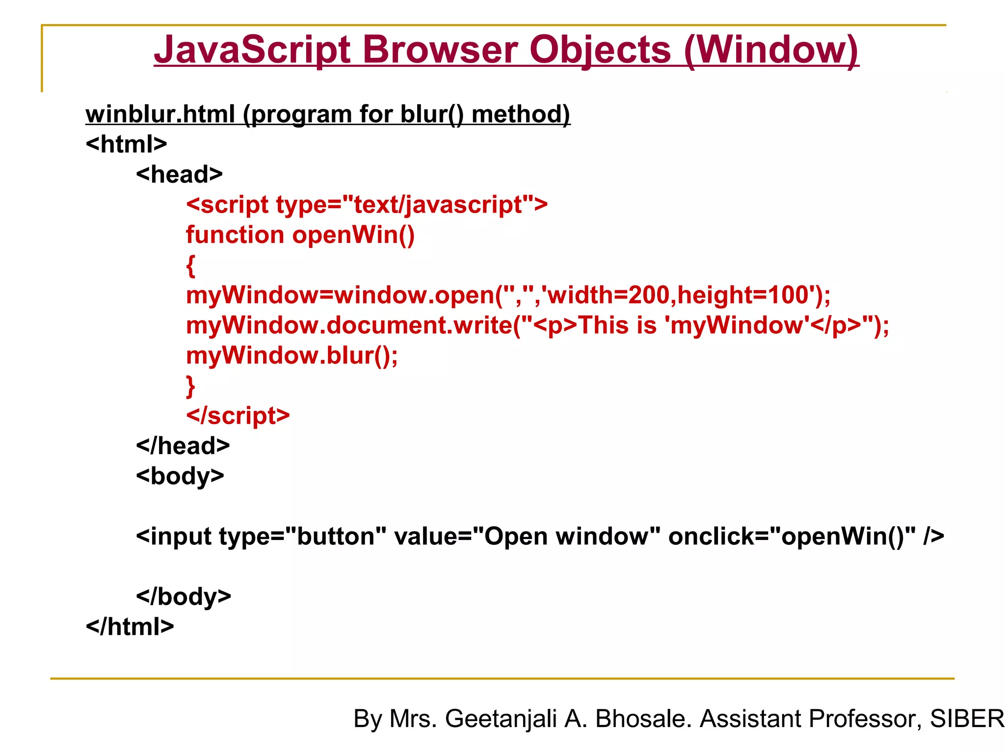 JavaScript Browser Objects (Window)
winblur.html (program for blur() method)
<html>
    <head>
        <script type="text/javascript">
        function openWin()
        {
        myWindow=window.open('','','width=200,height=100');
        myWindow.document.write("<p>This is 'myWindow'</p>");
        myWindow.blur();
        }
        </script>
    </head>
    <body>

   <input type="button" value="Open window" onclick="openWin()" />

    </body>
</html>


                    By Mrs. Geetanjali A. Bhosale. Assistant Professor, SIBER
 