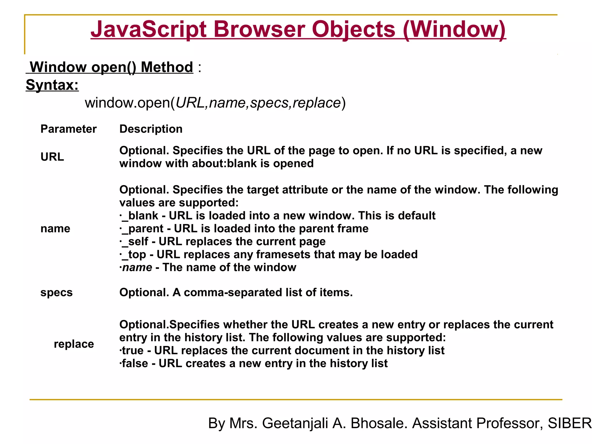 JavaScript Browser Objects (Window)
Window open() Method :
Syntax:
        window.open(URL,name,specs,replace)
 Parameter   Description
             Optional. Specifies the URL of the page to open. If no URL is specified, a new
 URL
             window with about:blank is opened

             Optional. Specifies the target attribute or the name of the window. The following
             values are supported:
             •_blank - URL is loaded into a new window. This is default
 name        •_parent - URL is loaded into the parent frame
             •_self - URL replaces the current page
             •_top - URL replaces any framesets that may be loaded
             •name - The name of the window


 specs       Optional. A comma-separated list of items.

             Optional.Specifies whether the URL creates a new entry or replaces the current
             entry in the history list. The following values are supported:
   replace   •true - URL replaces the current document in the history list
             •false - URL creates a new entry in the history list




                             By Mrs. Geetanjali A. Bhosale. Assistant Professor, SIBER
 