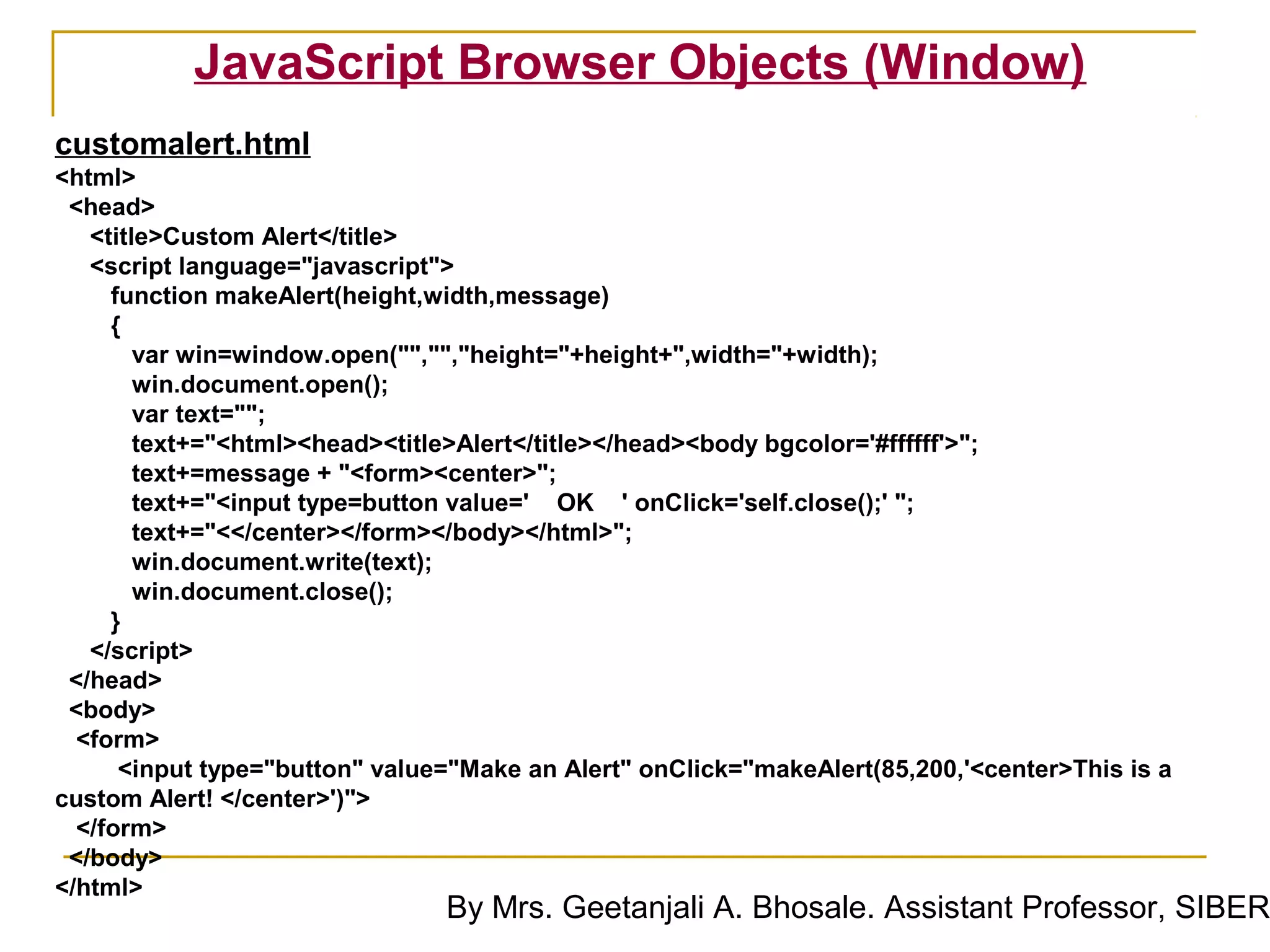 JavaScript Browser Objects (Window)
customalert.html
<html>
 <head>
   <title>Custom Alert</title>
   <script language="javascript">
     function makeAlert(height,width,message)
     {
        var win=window.open("","","height="+height+",width="+width);
        win.document.open();
        var text="";
        text+="<html><head><title>Alert</title></head><body bgcolor='#ffffff'>";
        text+=message + "<form><center>";
        text+="<input type=button value=' OK ' onClick='self.close();' ";
        text+="<</center></form></body></html>";
        win.document.write(text);
        win.document.close();
     }
   </script>
 </head>
 <body>
  <form>
      <input type="button" value="Make an Alert" onClick="makeAlert(85,200,'<center>This is a
custom Alert! </center>')">
  </form>
 </body>
</html>
                                By Mrs. Geetanjali A. Bhosale. Assistant Professor, SIBER
 