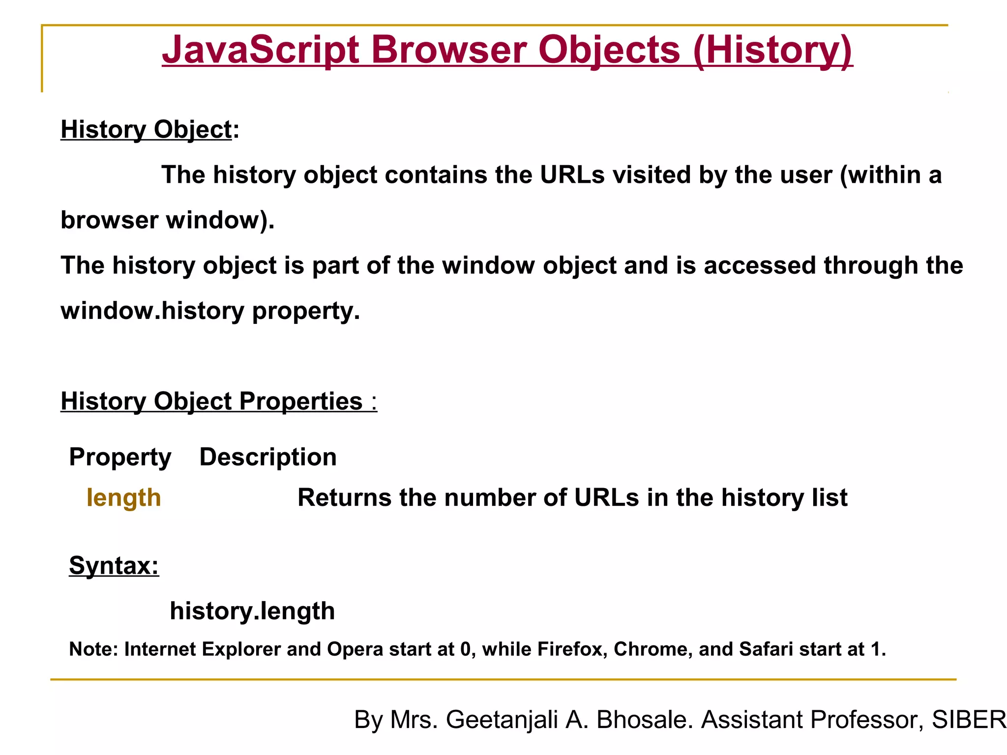 JavaScript Browser Objects (History)
History Object:
          The history object contains the URLs visited by the user (within a
browser window).
The history object is part of the window object and is accessed through the
window.history property.


History Object Properties :

Property      Description
  length                 Returns the number of URLs in the history list

Syntax:
           history.length
Note: Internet Explorer and Opera start at 0, while Firefox, Chrome, and Safari start at 1.


                               By Mrs. Geetanjali A. Bhosale. Assistant Professor, SIBER
 