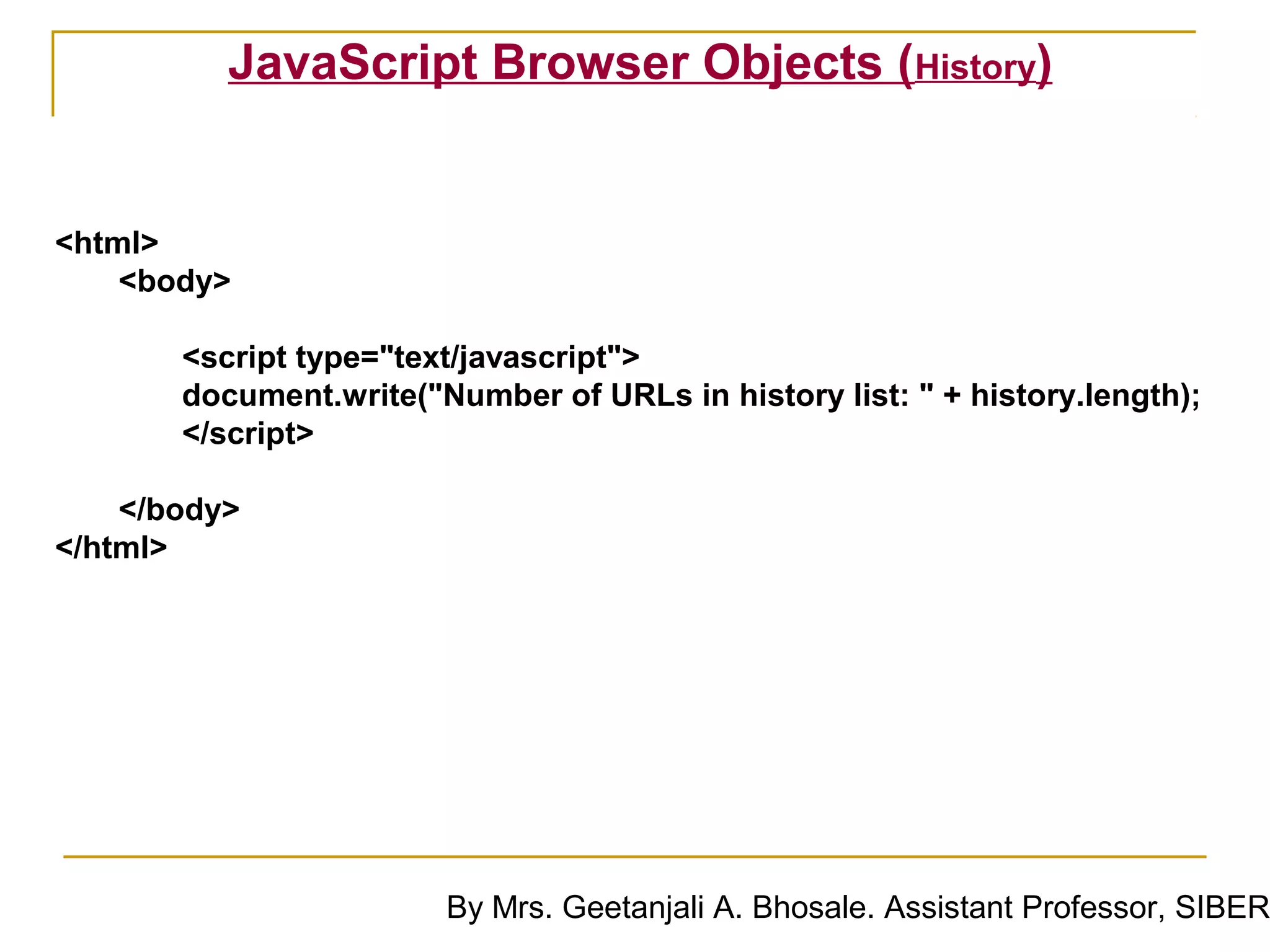 JavaScript Browser Objects (History)


<html>
    <body>

       <script type="text/javascript">
       document.write("Number of URLs in history list: " + history.length);
       </script>

    </body>
</html>




                        By Mrs. Geetanjali A. Bhosale. Assistant Professor, SIBER
 