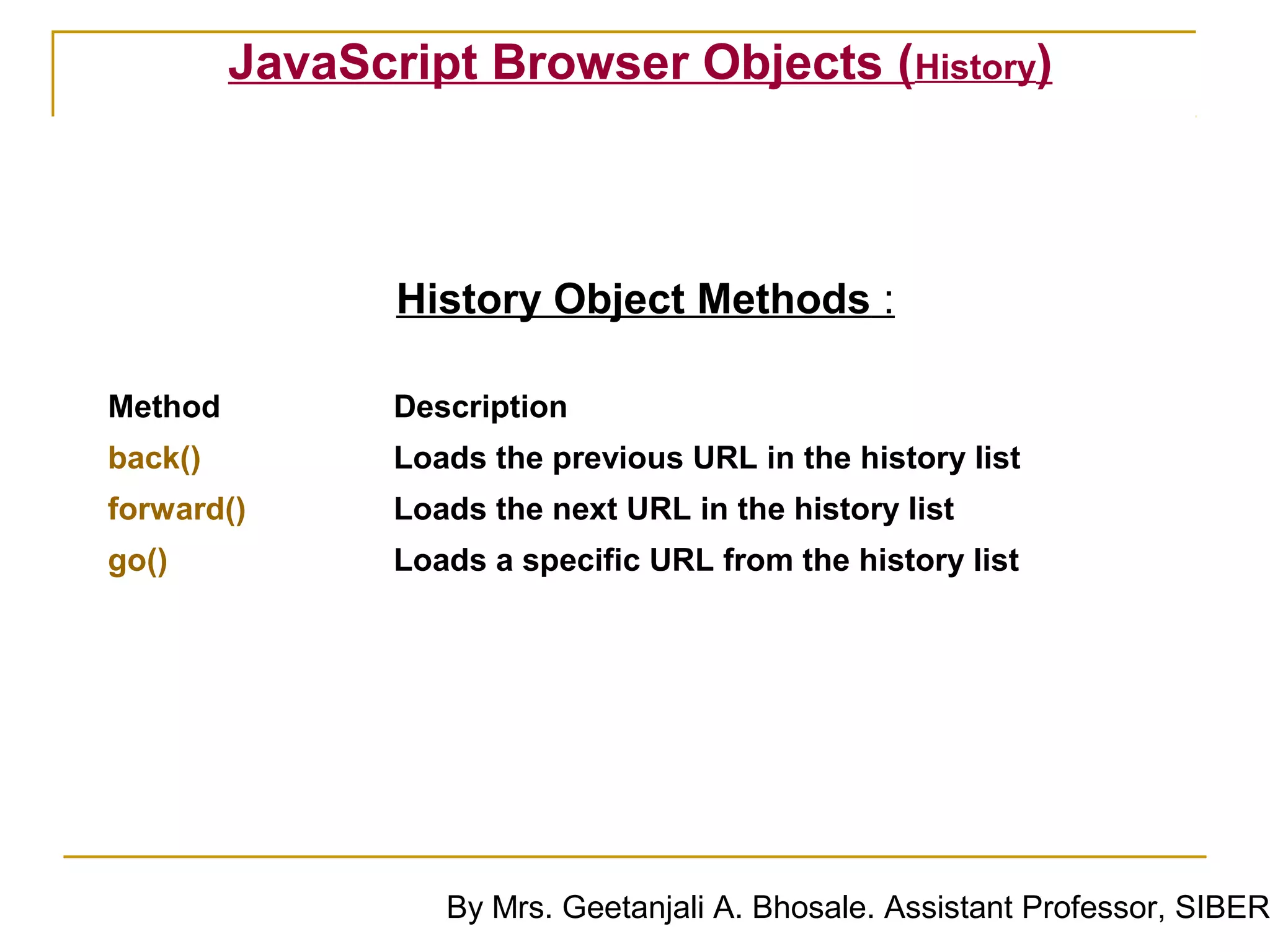 JavaScript Browser Objects (History)



                History Object Methods :

Method          Description
back()          Loads the previous URL in the history list
forward()       Loads the next URL in the history list
go()            Loads a specific URL from the history list




                   By Mrs. Geetanjali A. Bhosale. Assistant Professor, SIBER
 