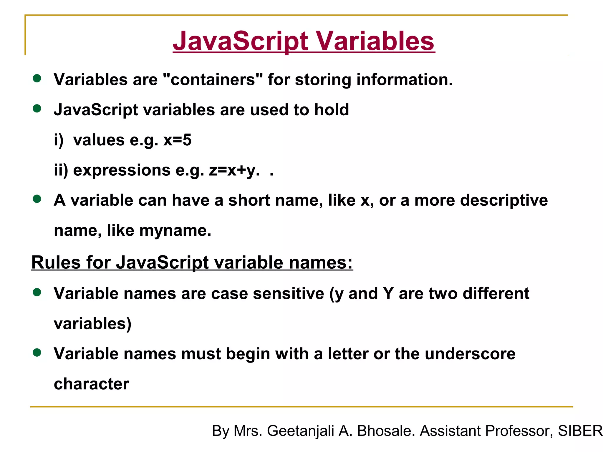 JavaScript Variables
•   Variables are "containers" for storing information.

•   JavaScript variables are used to hold
    i) values e.g. x=5
    ii) expressions e.g. z=x+y. .

•   A variable can have a short name, like x, or a more descriptive
    name, like myname.
Rules for JavaScript variable names:
•   Variable names are case sensitive (y and Y are two different
    variables)

•   Variable names must begin with a letter or the underscore
    character

                         By Mrs. Geetanjali A. Bhosale. Assistant Professor, SIBER
 