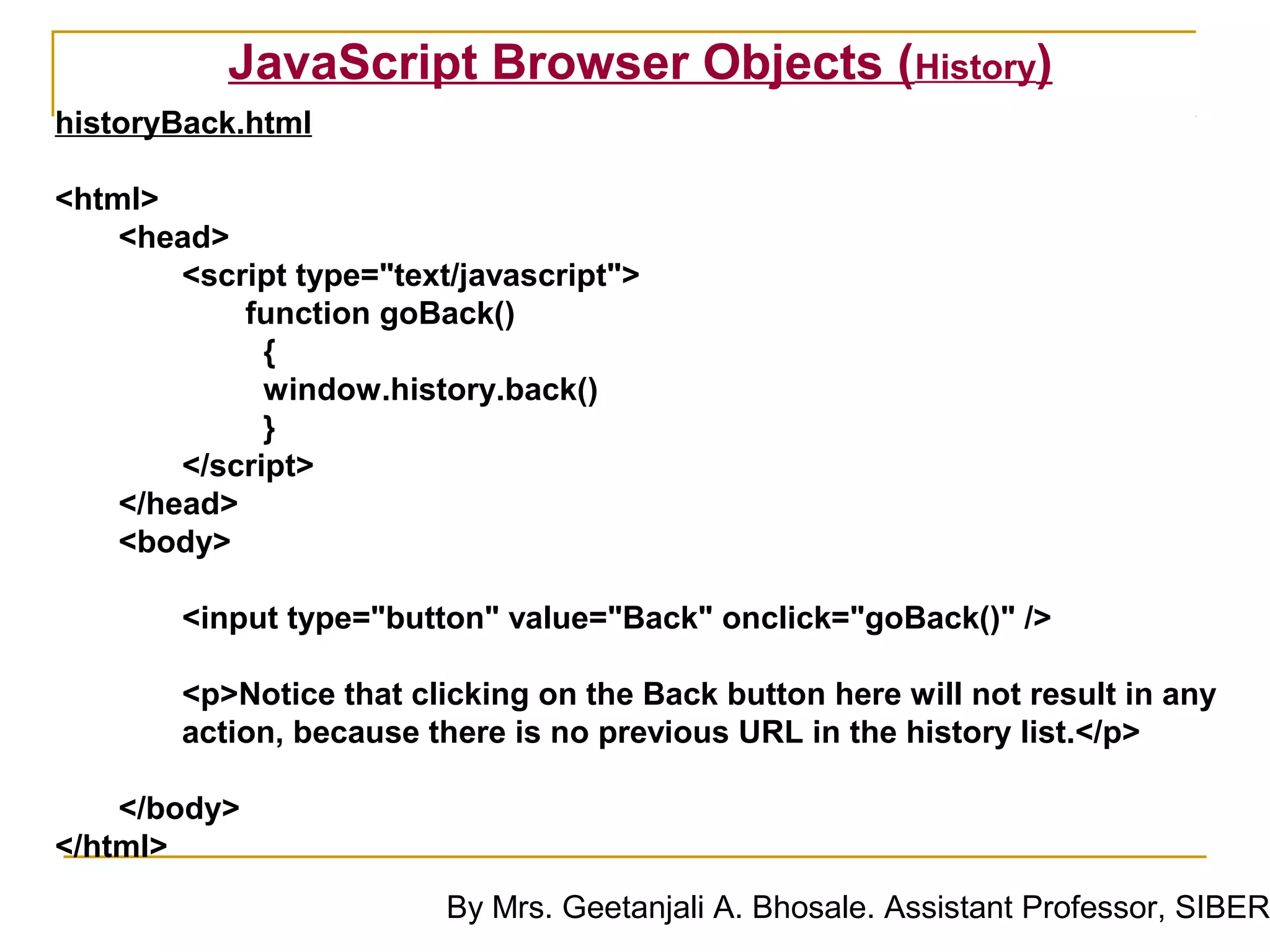 JavaScript Browser Objects (History)
historyBack.html

<html>
    <head>
        <script type="text/javascript">
            function goBack()
              {
              window.history.back()
              }
        </script>
    </head>
    <body>

        <input type="button" value="Back" onclick="goBack()" />

        <p>Notice that clicking on the Back button here will not result in any
        action, because there is no previous URL in the history list.</p>

    </body>
</html>
                          By Mrs. Geetanjali A. Bhosale. Assistant Professor, SIBER
 