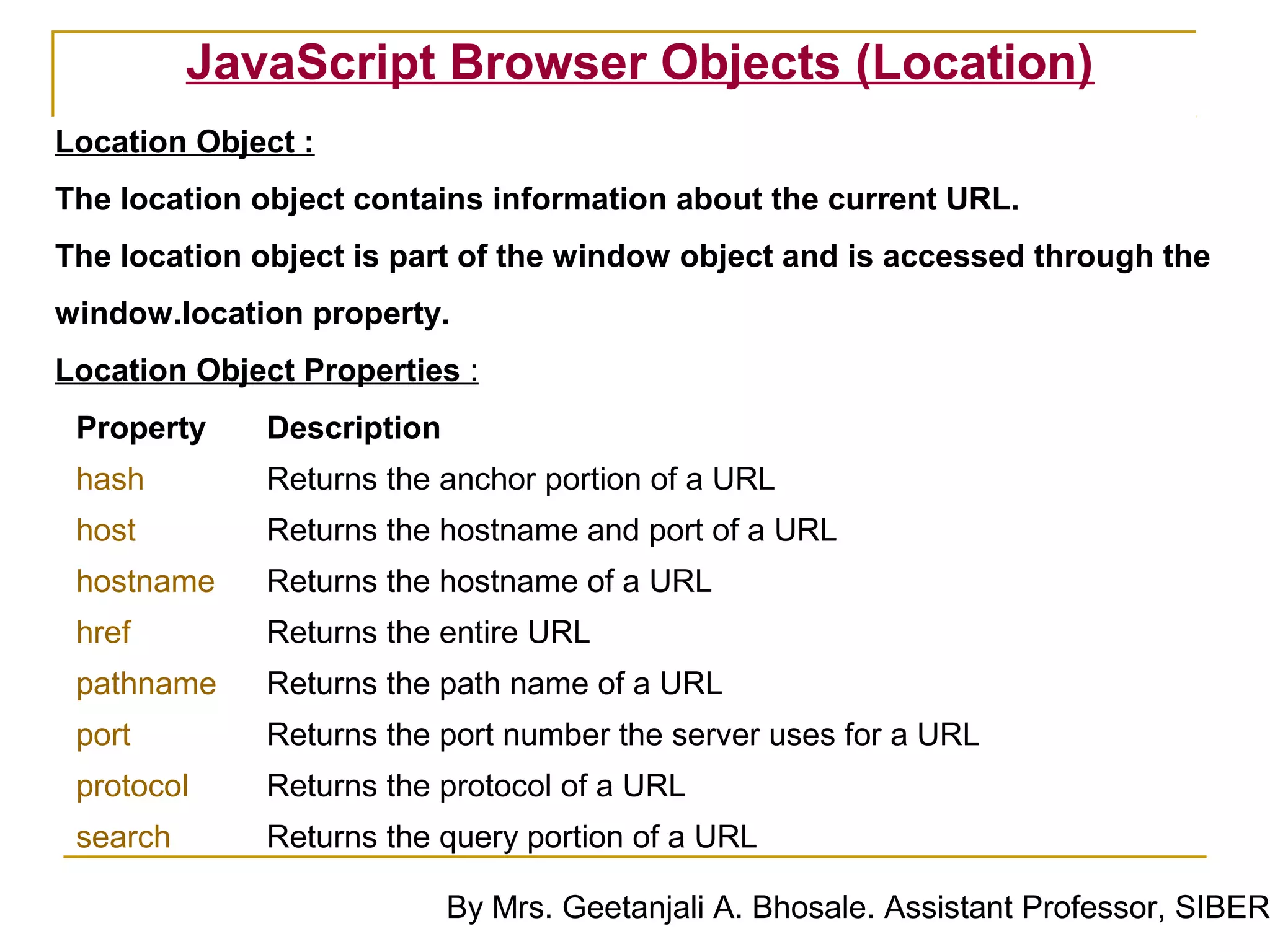 JavaScript Browser Objects (Location)
Location Object :
The location object contains information about the current URL.
The location object is part of the window object and is accessed through the
window.location property.
Location Object Properties :
 Property     Description
 hash         Returns the anchor portion of a URL
 host         Returns the hostname and port of a URL
 hostname     Returns the hostname of a URL
 href         Returns the entire URL
 pathname     Returns the path name of a URL
 port         Returns the port number the server uses for a URL
 protocol     Returns the protocol of a URL
 search       Returns the query portion of a URL

                            By Mrs. Geetanjali A. Bhosale. Assistant Professor, SIBER
 