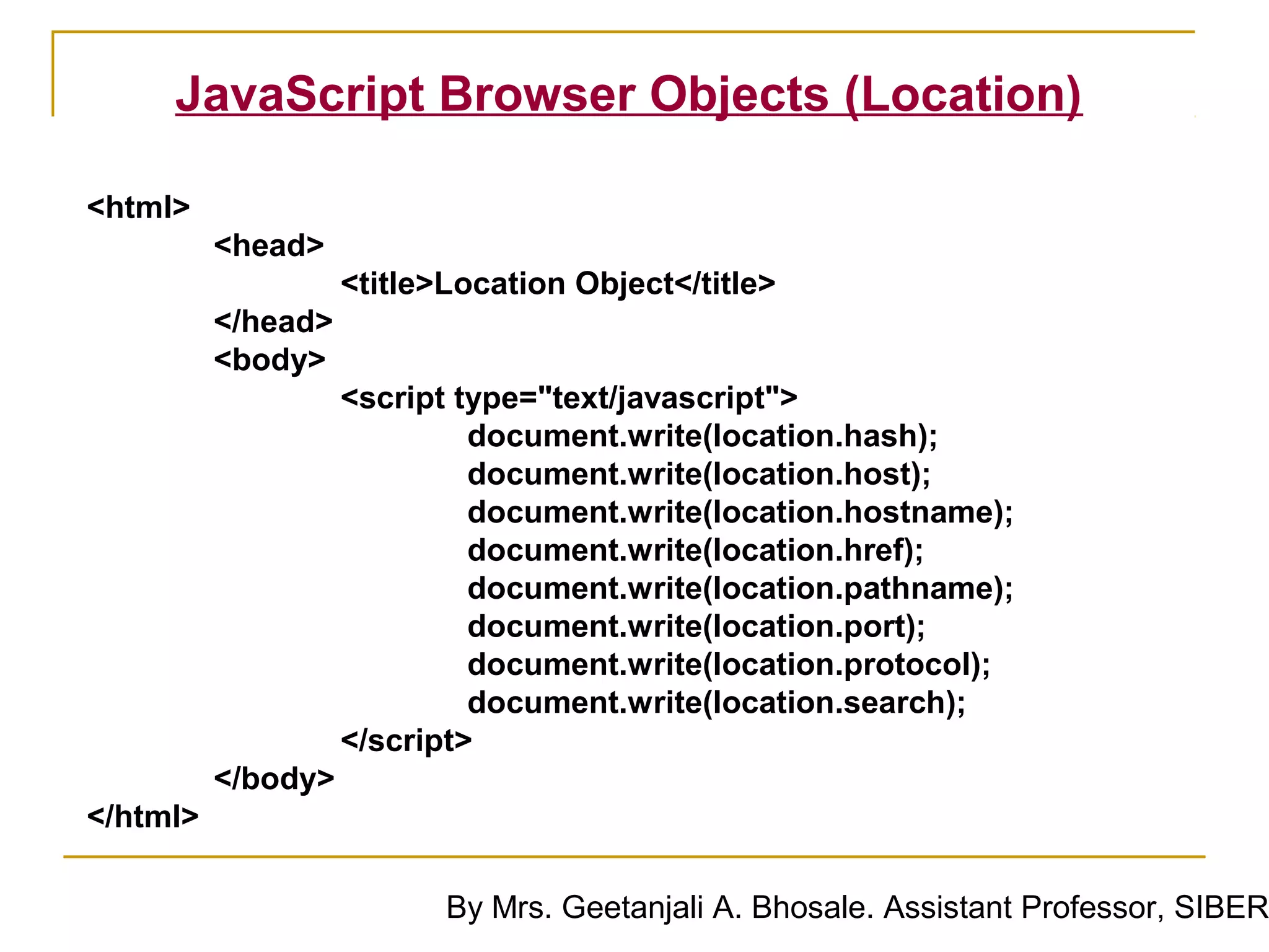 JavaScript Browser Objects (Location)

<html>
          <head>
                    <title>Location Object</title>
          </head>
          <body>
                    <script type="text/javascript">
                             document.write(location.hash);
                             document.write(location.host);
                             document.write(location.hostname);
                             document.write(location.href);
                             document.write(location.pathname);
                             document.write(location.port);
                             document.write(location.protocol);
                             document.write(location.search);
                    </script>
          </body>
</html>

                           By Mrs. Geetanjali A. Bhosale. Assistant Professor, SIBER
 