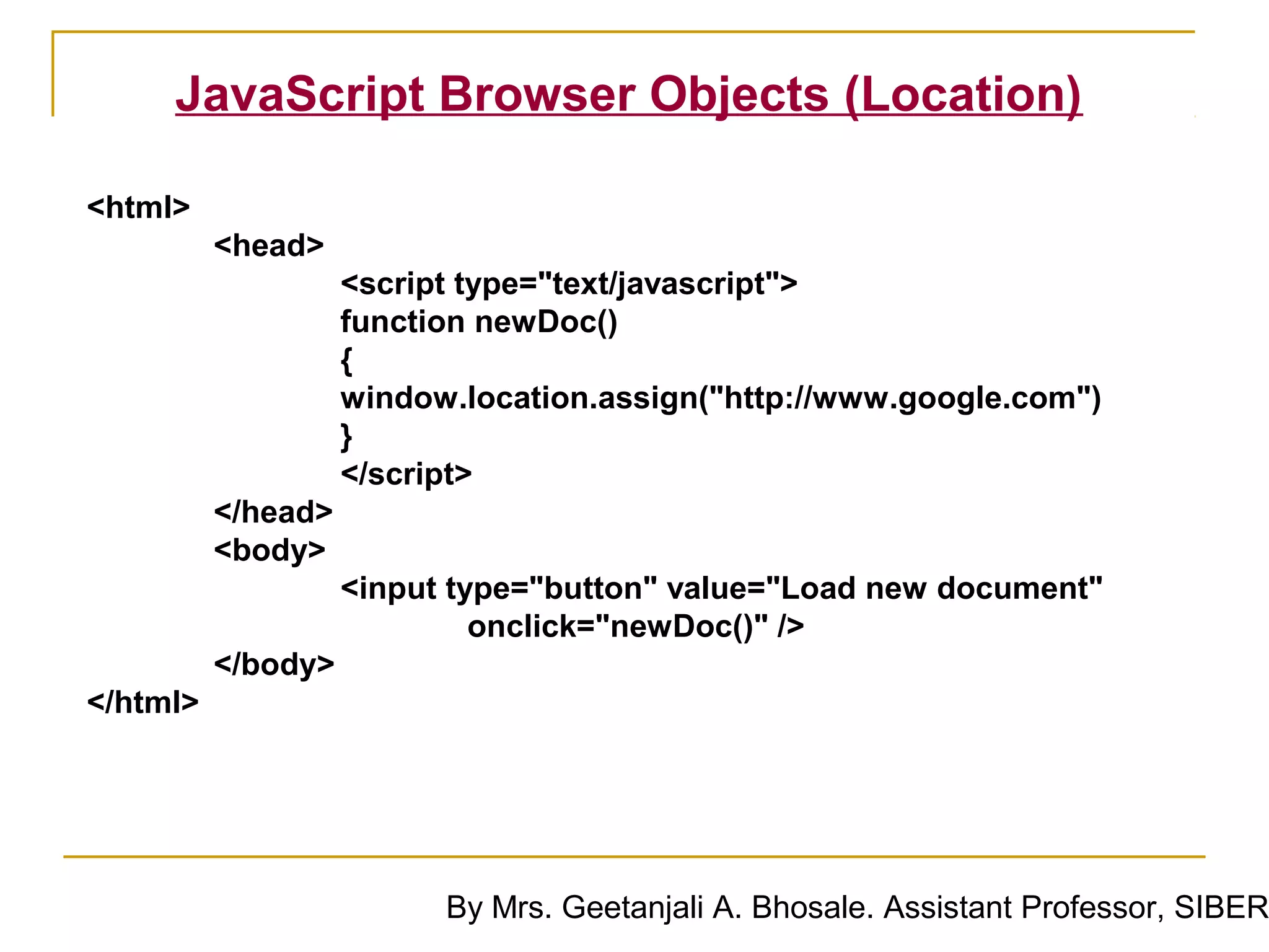 JavaScript Browser Objects (Location)

<html>
          <head>
                    <script type="text/javascript">
                    function newDoc()
                    {
                    window.location.assign("http://www.google.com")
                    }
                    </script>
          </head>
          <body>
                    <input type="button" value="Load new document"
                             onclick="newDoc()" />
          </body>
</html>




                          By Mrs. Geetanjali A. Bhosale. Assistant Professor, SIBER
 