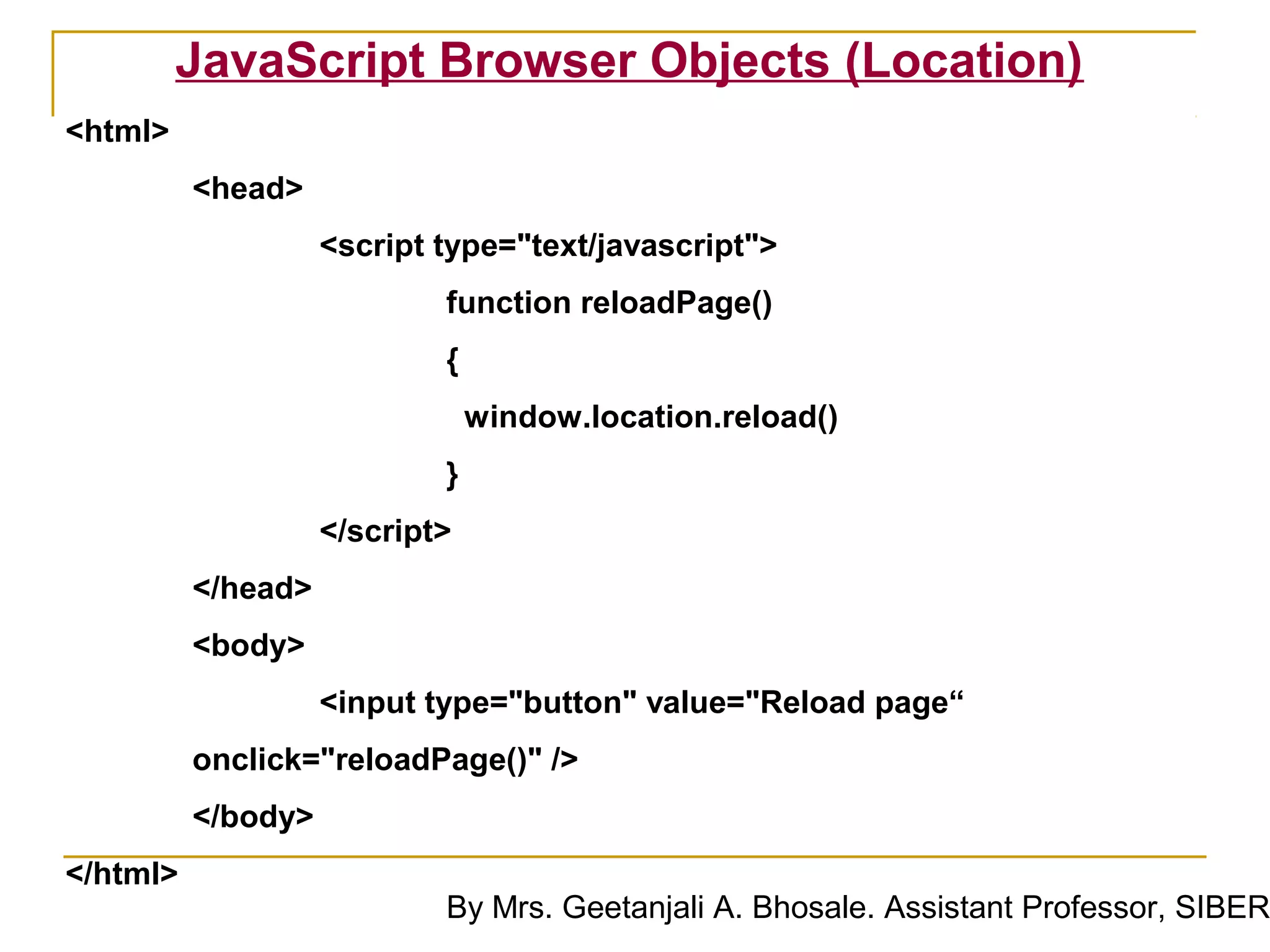 JavaScript Browser Objects (Location)
<html>
          <head>
                    <script type="text/javascript">
                            function reloadPage()
                            {
                                window.location.reload()
                            }
                    </script>
          </head>
          <body>
                    <input type="button" value="Reload page“
          onclick="reloadPage()" />
          </body>
</html>
                            By Mrs. Geetanjali A. Bhosale. Assistant Professor, SIBER
 