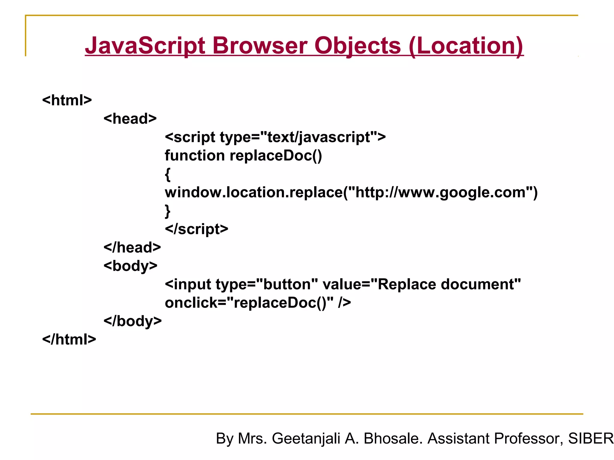 JavaScript Browser Objects (Location)

<html>
          <head>
                    <script type="text/javascript">
                    function replaceDoc()
                    {
                    window.location.replace("http://www.google.com")
                    }
                    </script>
          </head>
          <body>
                    <input type="button" value="Replace document"
                    onclick="replaceDoc()" />
          </body>
</html>




                          By Mrs. Geetanjali A. Bhosale. Assistant Professor, SIBER
 