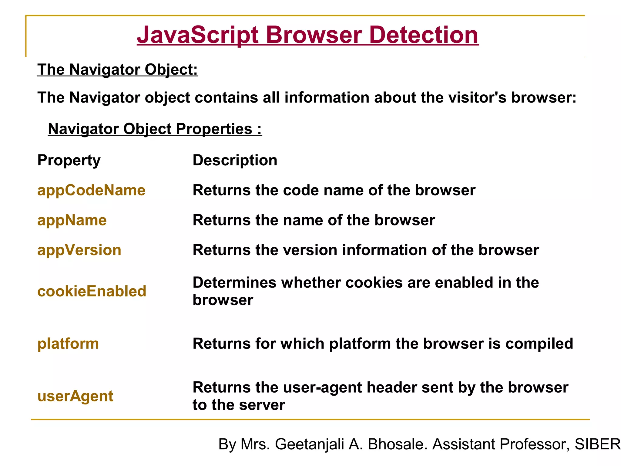 JavaScript Browser Detection
The Navigator Object:
The Navigator object contains all information about the visitor's browser:

 Navigator Object Properties :

Property             Description
appCodeName          Returns the code name of the browser
appName              Returns the name of the browser
appVersion           Returns the version information of the browser

                     Determines whether cookies are enabled in the
cookieEnabled
                     browser

platform             Returns for which platform the browser is compiled

                     Returns the user-agent header sent by the browser
userAgent
                     to the server

                        By Mrs. Geetanjali A. Bhosale. Assistant Professor, SIBER
 
