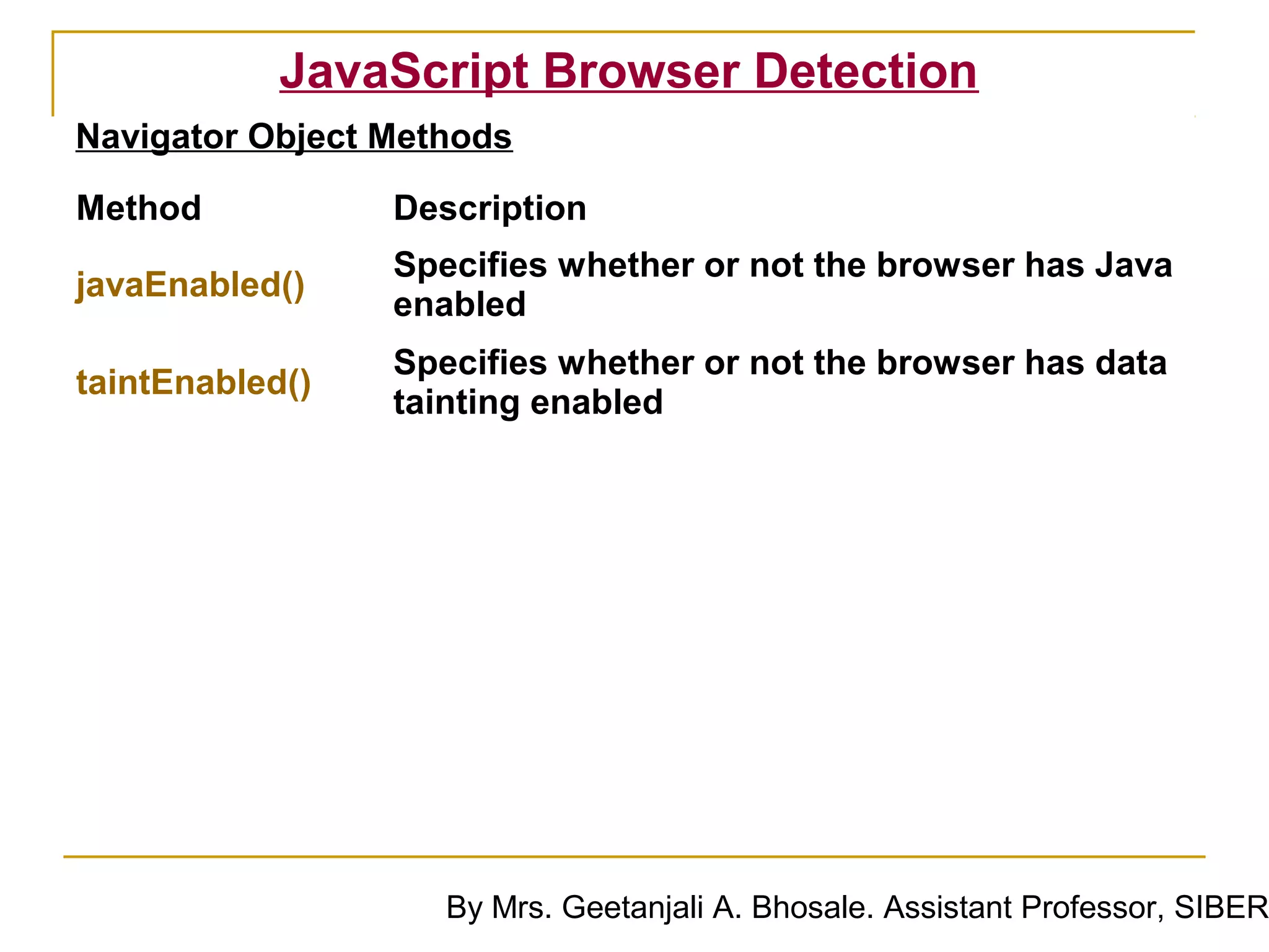 JavaScript Browser Detection
Navigator Object Methods

Method           Description
                 Specifies whether or not the browser has Java
javaEnabled()
                 enabled
                 Specifies whether or not the browser has data
taintEnabled()
                 tainting enabled




                    By Mrs. Geetanjali A. Bhosale. Assistant Professor, SIBER
 