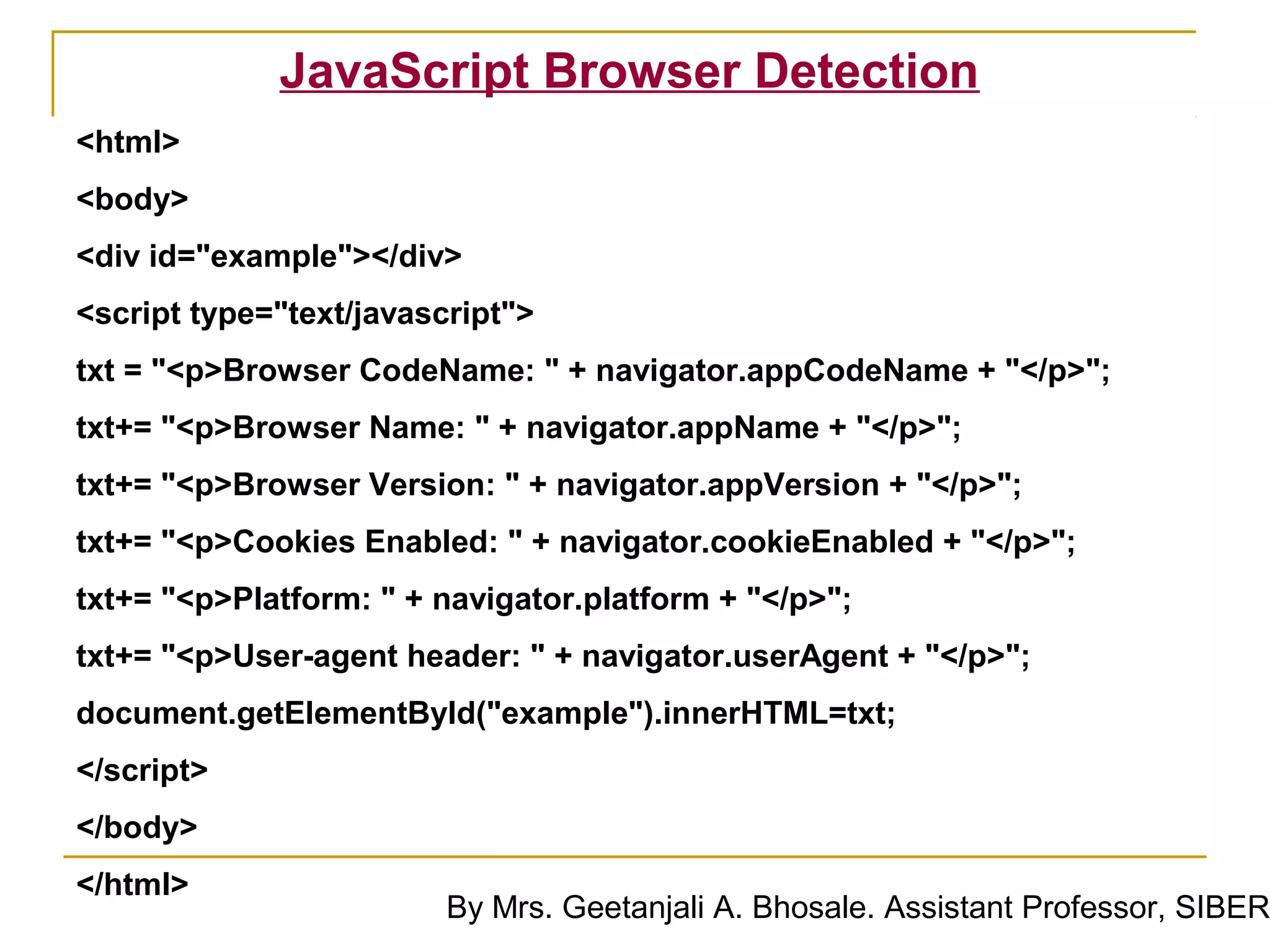 JavaScript Browser Detection
<html>
<body>
<div id="example"></div>
<script type="text/javascript">
txt = "<p>Browser CodeName: " + navigator.appCodeName + "</p>";
txt+= "<p>Browser Name: " + navigator.appName + "</p>";
txt+= "<p>Browser Version: " + navigator.appVersion + "</p>";
txt+= "<p>Cookies Enabled: " + navigator.cookieEnabled + "</p>";
txt+= "<p>Platform: " + navigator.platform + "</p>";
txt+= "<p>User-agent header: " + navigator.userAgent + "</p>";
document.getElementById("example").innerHTML=txt;
</script>
</body>
</html>
                         By Mrs. Geetanjali A. Bhosale. Assistant Professor, SIBER
 