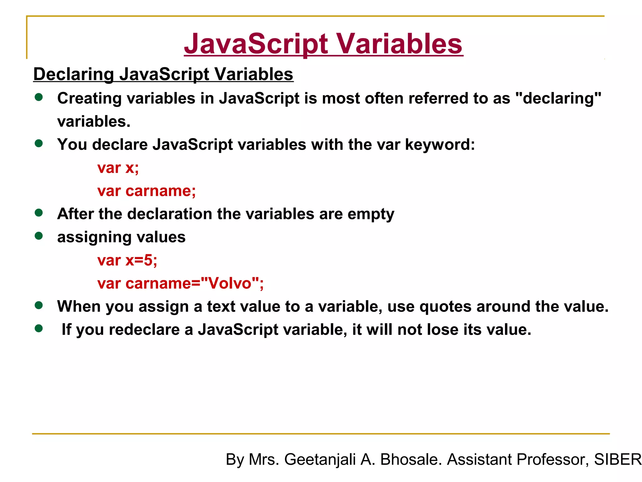 JavaScript Variables
Declaring JavaScript Variables
•   Creating variables in JavaScript is most often referred to as "declaring"
    variables.
•   You declare JavaScript variables with the var keyword:
          var x;
          var carname;
•   After the declaration the variables are empty
•   assigning values
          var x=5;
          var carname="Volvo";
•   When you assign a text value to a variable, use quotes around the value.
•    If you redeclare a JavaScript variable, it will not lose its value.




                          By Mrs. Geetanjali A. Bhosale. Assistant Professor, SIBER
 