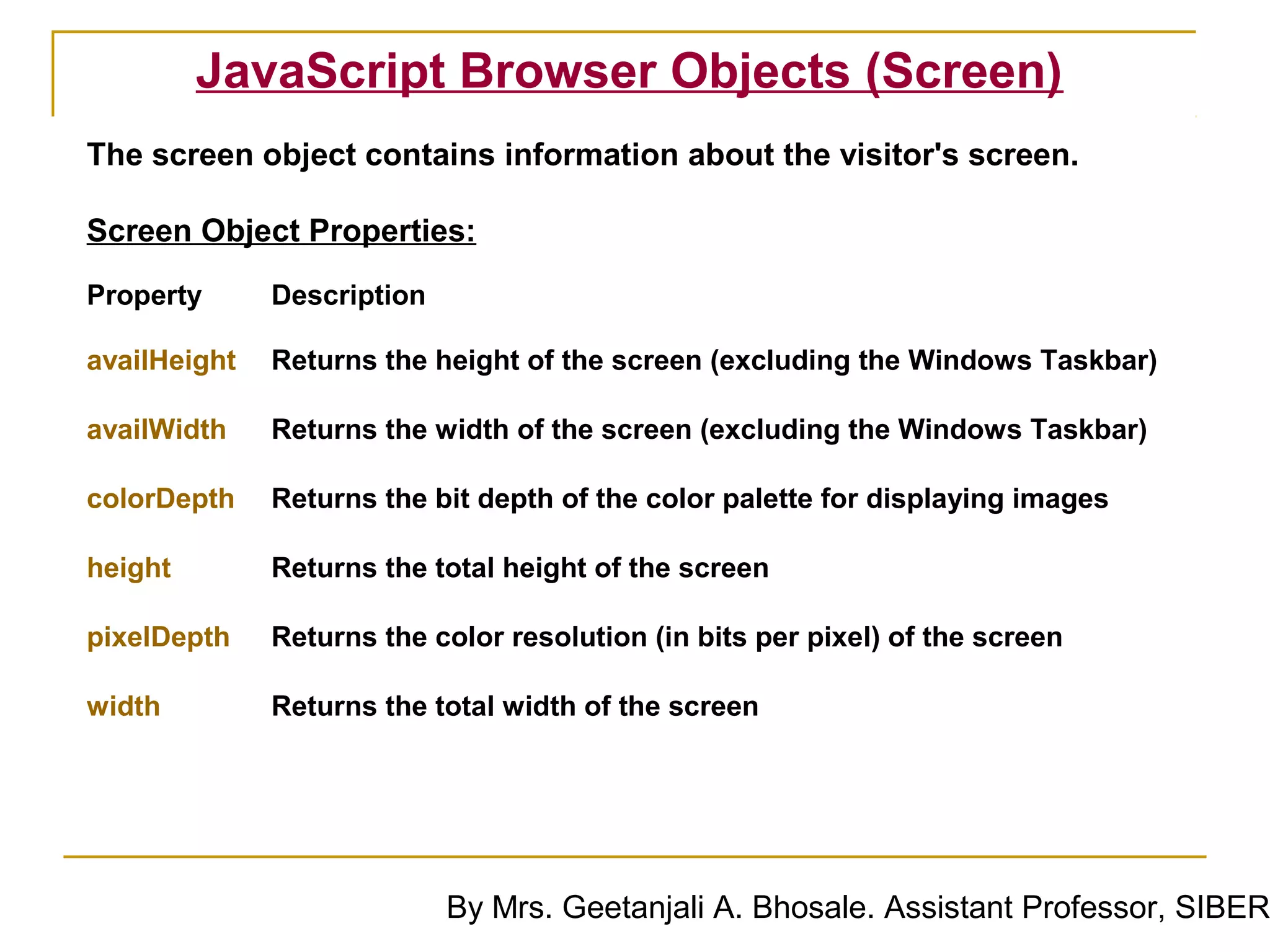 JavaScript Browser Objects (Screen)
The screen object contains information about the visitor's screen.

Screen Object Properties:
Property      Description

availHeight   Returns the height of the screen (excluding the Windows Taskbar)

availWidth    Returns the width of the screen (excluding the Windows Taskbar)

colorDepth    Returns the bit depth of the color palette for displaying images

height        Returns the total height of the screen

pixelDepth    Returns the color resolution (in bits per pixel) of the screen

width         Returns the total width of the screen




                            By Mrs. Geetanjali A. Bhosale. Assistant Professor, SIBER
 