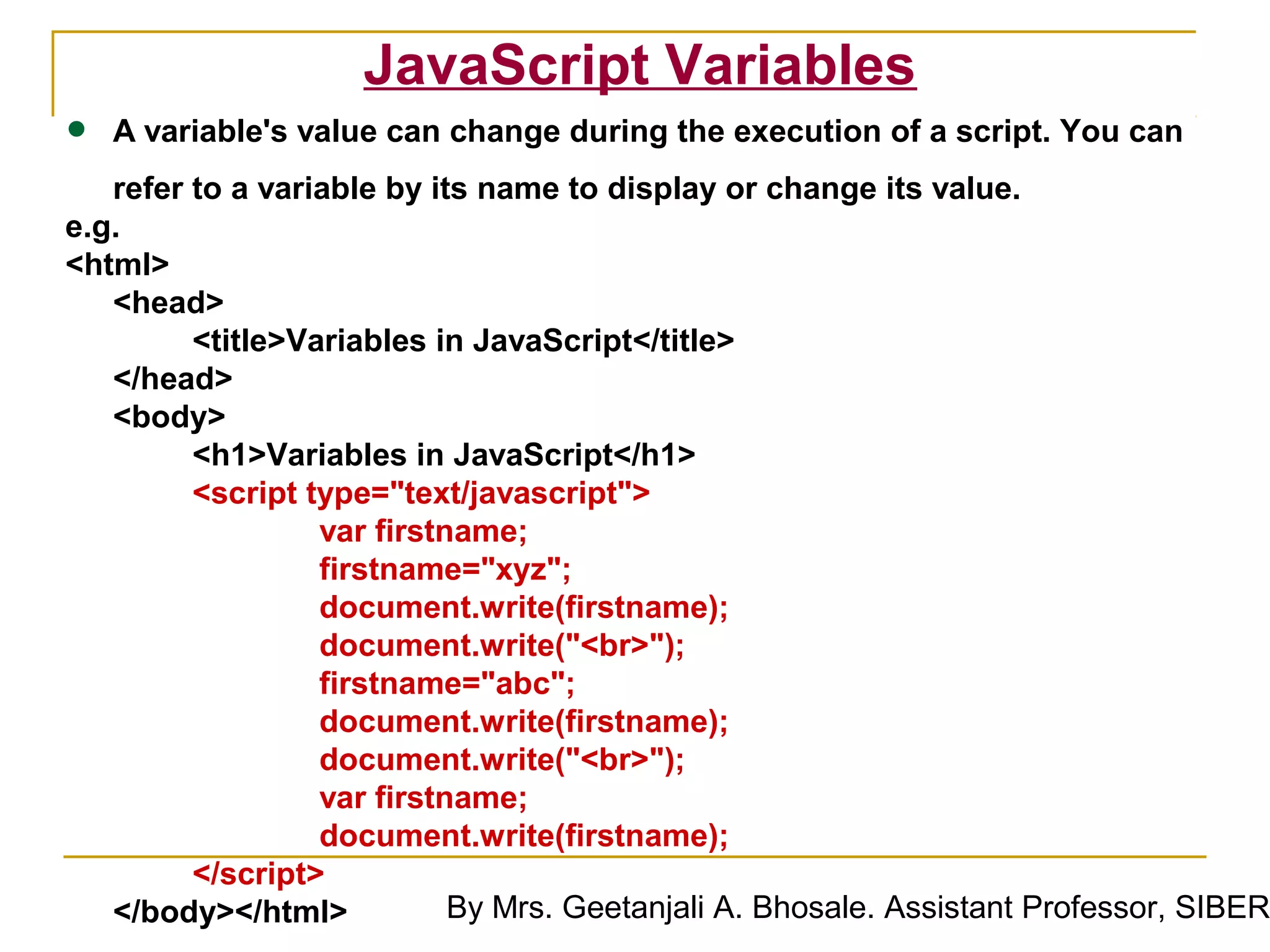 JavaScript Variables
•   A variable's value can change during the execution of a script. You can
   refer to a variable by its name to display or change its value.
e.g.
<html>
   <head>
         <title>Variables in JavaScript</title>
   </head>
   <body>
         <h1>Variables in JavaScript</h1>
         <script type="text/javascript">
                  var firstname;
                  firstname="xyz";
                  document.write(firstname);
                  document.write("<br>");
                  firstname="abc";
                  document.write(firstname);
                  document.write("<br>");
                  var firstname;
                  document.write(firstname);
         </script>
   </body></html>           By Mrs. Geetanjali A. Bhosale. Assistant Professor, SIBER
 