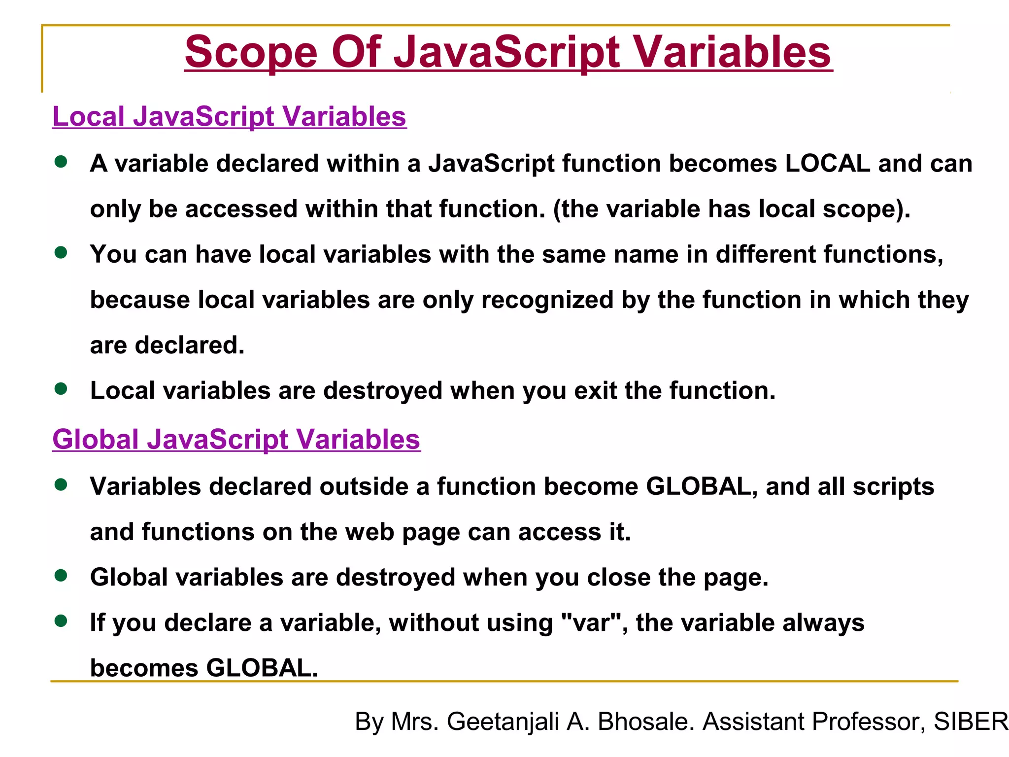 Scope Of JavaScript Variables
Local JavaScript Variables
•   A variable declared within a JavaScript function becomes LOCAL and can
    only be accessed within that function. (the variable has local scope).

•   You can have local variables with the same name in different functions,
    because local variables are only recognized by the function in which they
    are declared.

•   Local variables are destroyed when you exit the function.
Global JavaScript Variables
•   Variables declared outside a function become GLOBAL, and all scripts
    and functions on the web page can access it.

•   Global variables are destroyed when you close the page.

•   If you declare a variable, without using "var", the variable always
    becomes GLOBAL.

                          By Mrs. Geetanjali A. Bhosale. Assistant Professor, SIBER
 