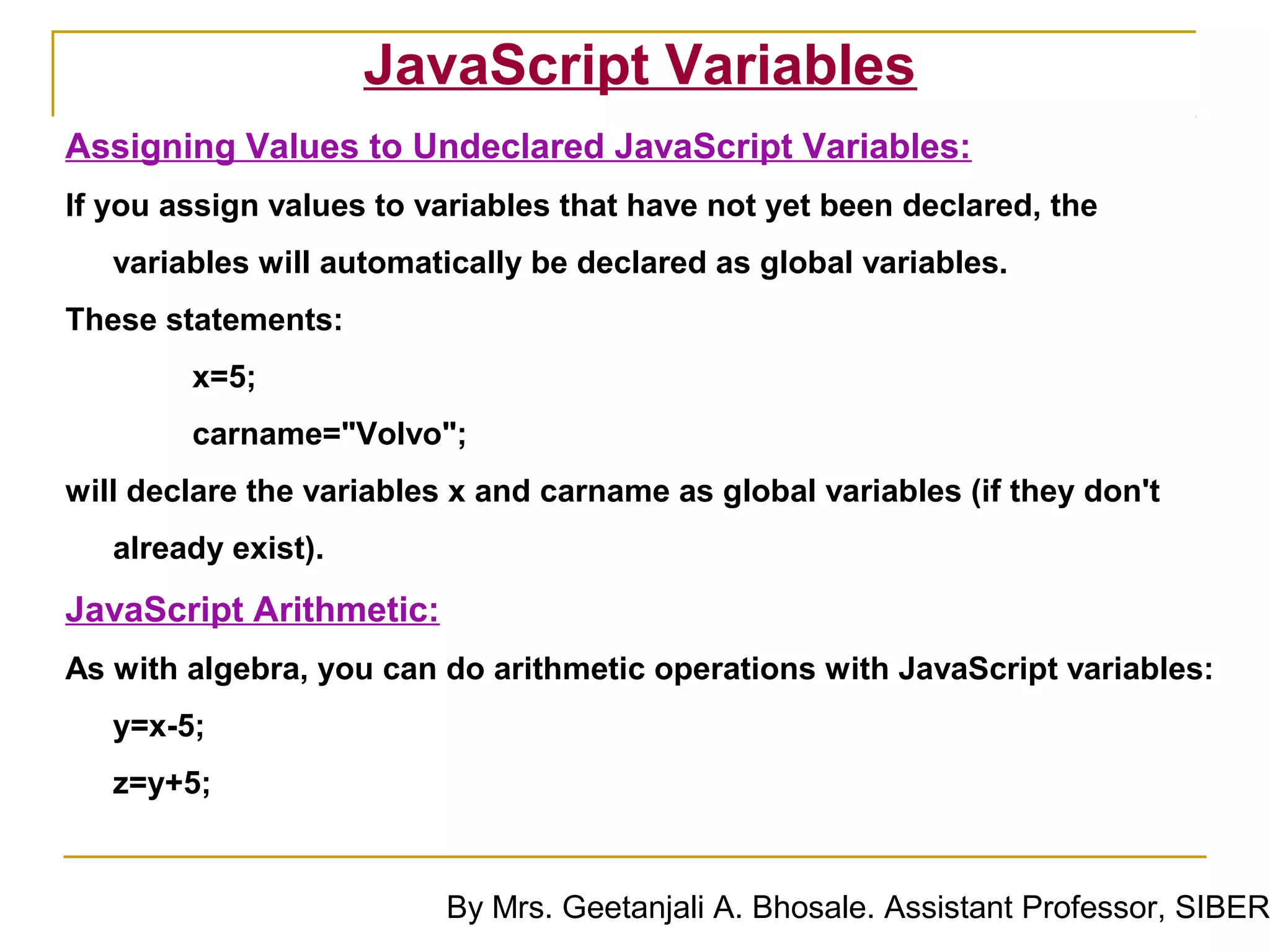 JavaScript Variables
Assigning Values to Undeclared JavaScript Variables:
If you assign values to variables that have not yet been declared, the
   variables will automatically be declared as global variables.
These statements:
        x=5;
        carname="Volvo";
will declare the variables x and carname as global variables (if they don't
   already exist).
JavaScript Arithmetic:
As with algebra, you can do arithmetic operations with JavaScript variables:
   y=x-5;
   z=y+5;


                          By Mrs. Geetanjali A. Bhosale. Assistant Professor, SIBER
 