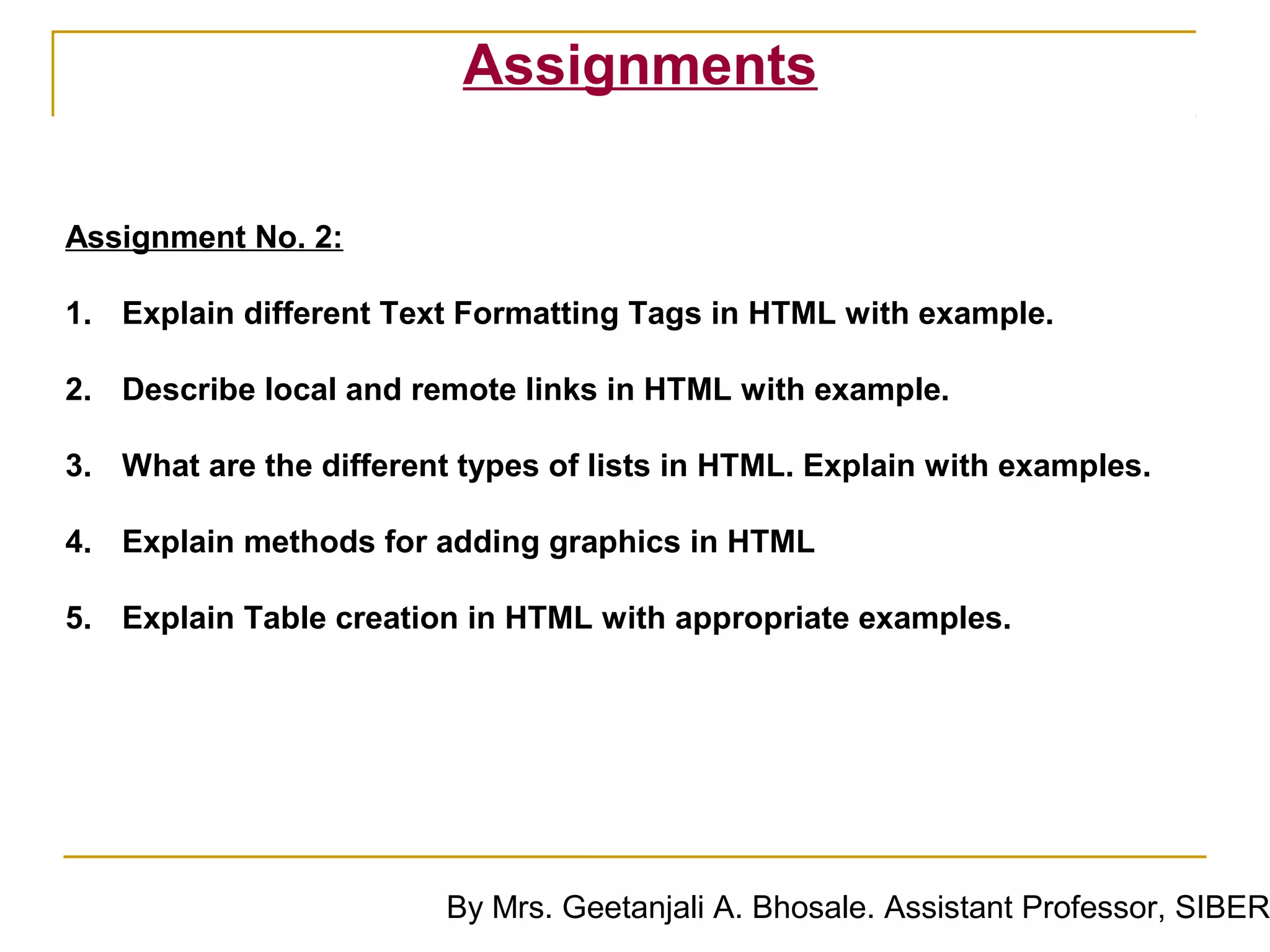 Assignments

Assignment No. 2:

1. Explain different Text Formatting Tags in HTML with example.

2. Describe local and remote links in HTML with example.

3. What are the different types of lists in HTML. Explain with examples.

4. Explain methods for adding graphics in HTML

5. Explain Table creation in HTML with appropriate examples.




                         By Mrs. Geetanjali A. Bhosale. Assistant Professor, SIBER
 