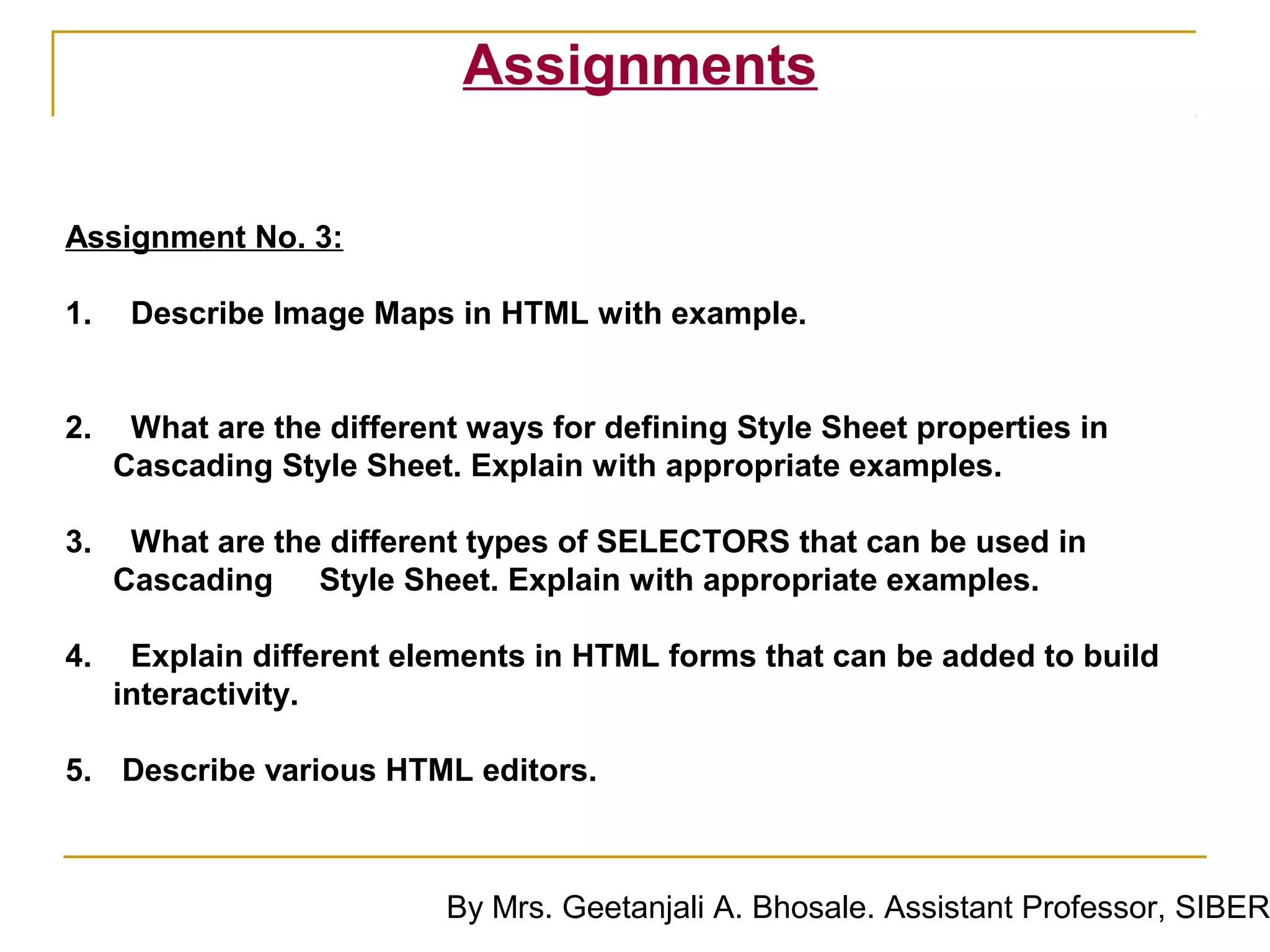 Assignments

Assignment No. 3:

1.    Describe Image Maps in HTML with example.


2.    What are the different ways for defining Style Sheet properties in
     Cascading Style Sheet. Explain with appropriate examples.

3.    What are the different types of SELECTORS that can be used in
     Cascading Style Sheet. Explain with appropriate examples.

4.    Explain different elements in HTML forms that can be added to build
     interactivity.

5. Describe various HTML editors.



                           By Mrs. Geetanjali A. Bhosale. Assistant Professor, SIBER
 
