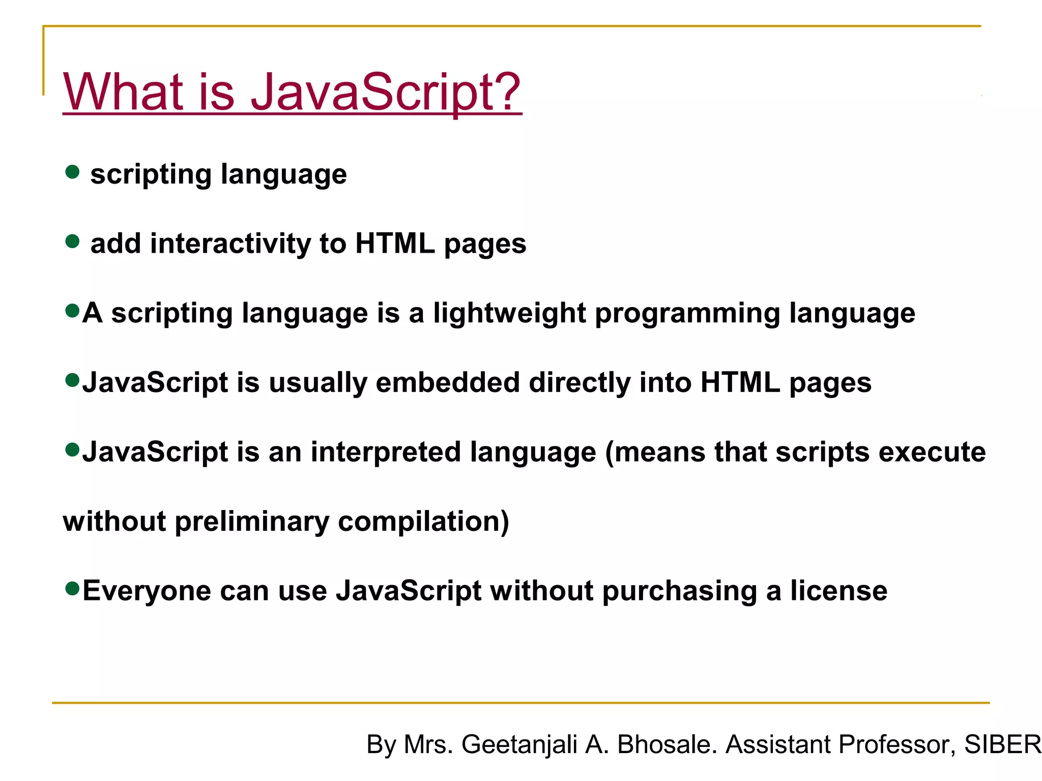 What is JavaScript?
• scripting language
• add interactivity to HTML pages
•A scripting language is a lightweight programming language
•JavaScript is usually embedded directly into HTML pages
•JavaScript is an interpreted language (means that scripts execute
without preliminary compilation)

•Everyone can use JavaScript without purchasing a license

                     By Mrs. Geetanjali A. Bhosale. Assistant Professor, SIBER
 