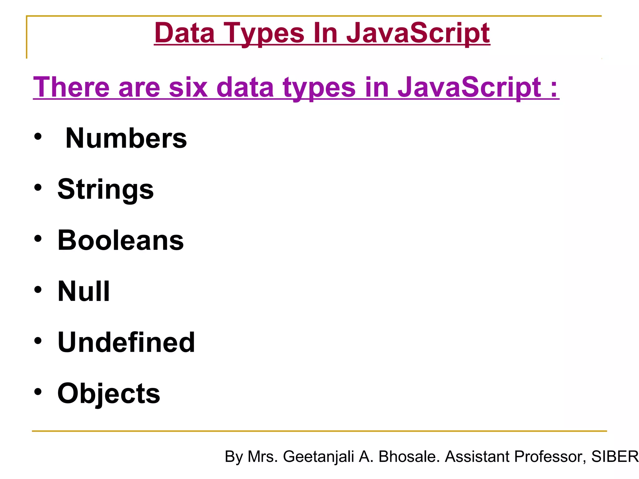 Data Types In JavaScript
There are six data types in JavaScript :
• Numbers
• Strings
• Booleans
• Null
• Undefined
• Objects

              By Mrs. Geetanjali A. Bhosale. Assistant Professor, SIBER
 