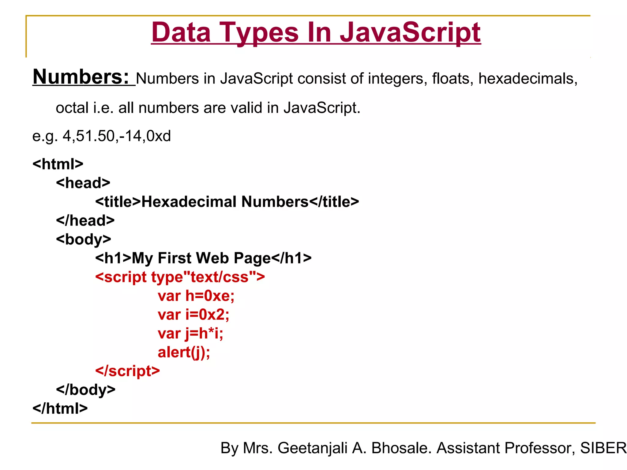 Data Types In JavaScript
Numbers: Numbers in JavaScript consist of integers, floats, hexadecimals,
   octal i.e. all numbers are valid in JavaScript.
e.g. 4,51.50,-14,0xd
<html>
   <head>
        <title>Hexadecimal Numbers</title>
   </head>
   <body>
        <h1>My First Web Page</h1>
        <script type"text/css">
                 var h=0xe;
                 var i=0x2;
                 var j=h*i;
                 alert(j);
        </script>
   </body>
</html>

                            By Mrs. Geetanjali A. Bhosale. Assistant Professor, SIBER
 
