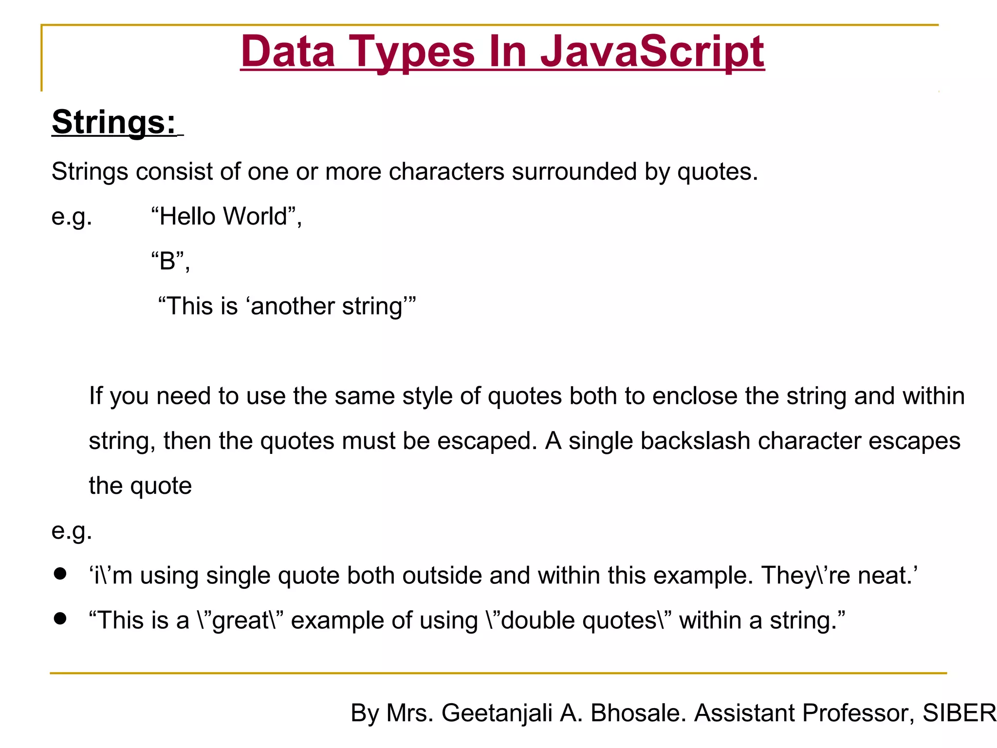 Data Types In JavaScript
Strings:
Strings consist of one or more characters surrounded by quotes.
e.g.      “Hello World”,
          “B”,
          “This is ‘another string’”


    If you need to use the same style of quotes both to enclose the string and within
    string, then the quotes must be escaped. A single backslash character escapes
    the quote
e.g.

•   ‘i’m using single quote both outside and within this example. They’re neat.’

•   “This is a ”great” example of using ”double quotes” within a string.”


                             By Mrs. Geetanjali A. Bhosale. Assistant Professor, SIBER
 