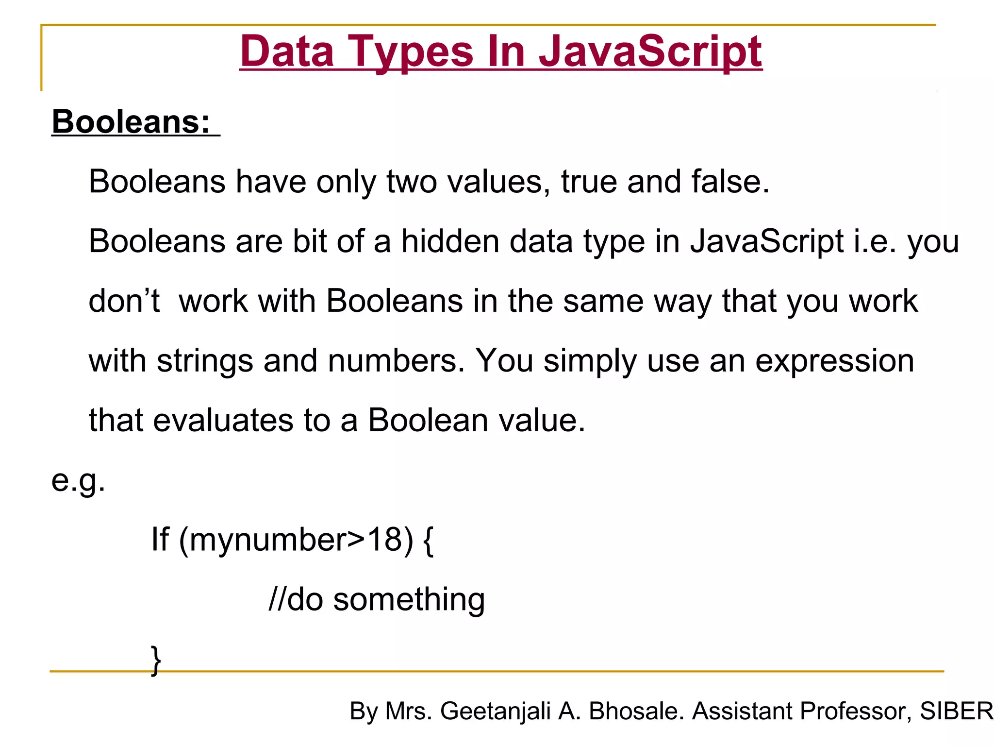 Data Types In JavaScript
Booleans:
  Booleans have only two values, true and false.
  Booleans are bit of a hidden data type in JavaScript i.e. you
  don’t work with Booleans in the same way that you work
  with strings and numbers. You simply use an expression
  that evaluates to a Boolean value.
e.g.
       If (mynumber>18) {
              //do something
       }
                    By Mrs. Geetanjali A. Bhosale. Assistant Professor, SIBER
 