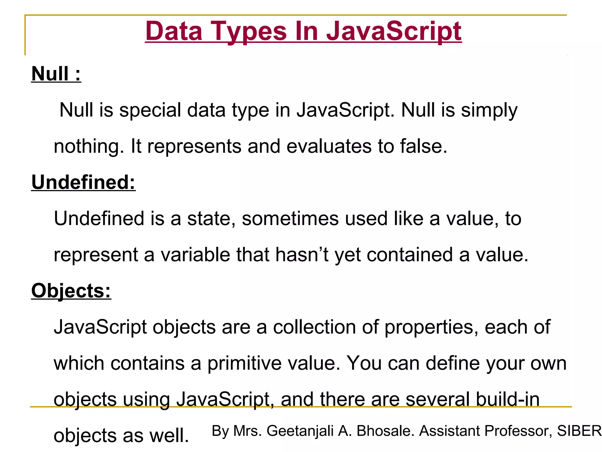 Data Types In JavaScript
Null :
   Null is special data type in JavaScript. Null is simply
  nothing. It represents and evaluates to false.
Undefined:
  Undefined is a state, sometimes used like a value, to
  represent a variable that hasn’t yet contained a value.
Objects:
  JavaScript objects are a collection of properties, each of
  which contains a primitive value. You can define your own
  objects using JavaScript, and there are several build-in
  objects as well.   By Mrs. Geetanjali A. Bhosale. Assistant Professor, SIBER
 