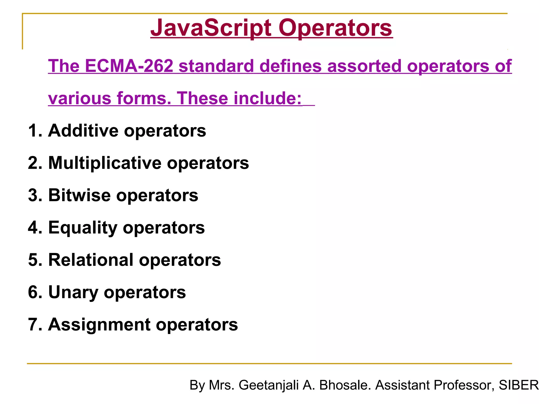 JavaScript Operators
  The ECMA-262 standard defines assorted operators of
  various forms. These include:
1. Additive operators
2. Multiplicative operators
3. Bitwise operators
4. Equality operators
5. Relational operators
6. Unary operators
7. Assignment operators


                     By Mrs. Geetanjali A. Bhosale. Assistant Professor, SIBER
 