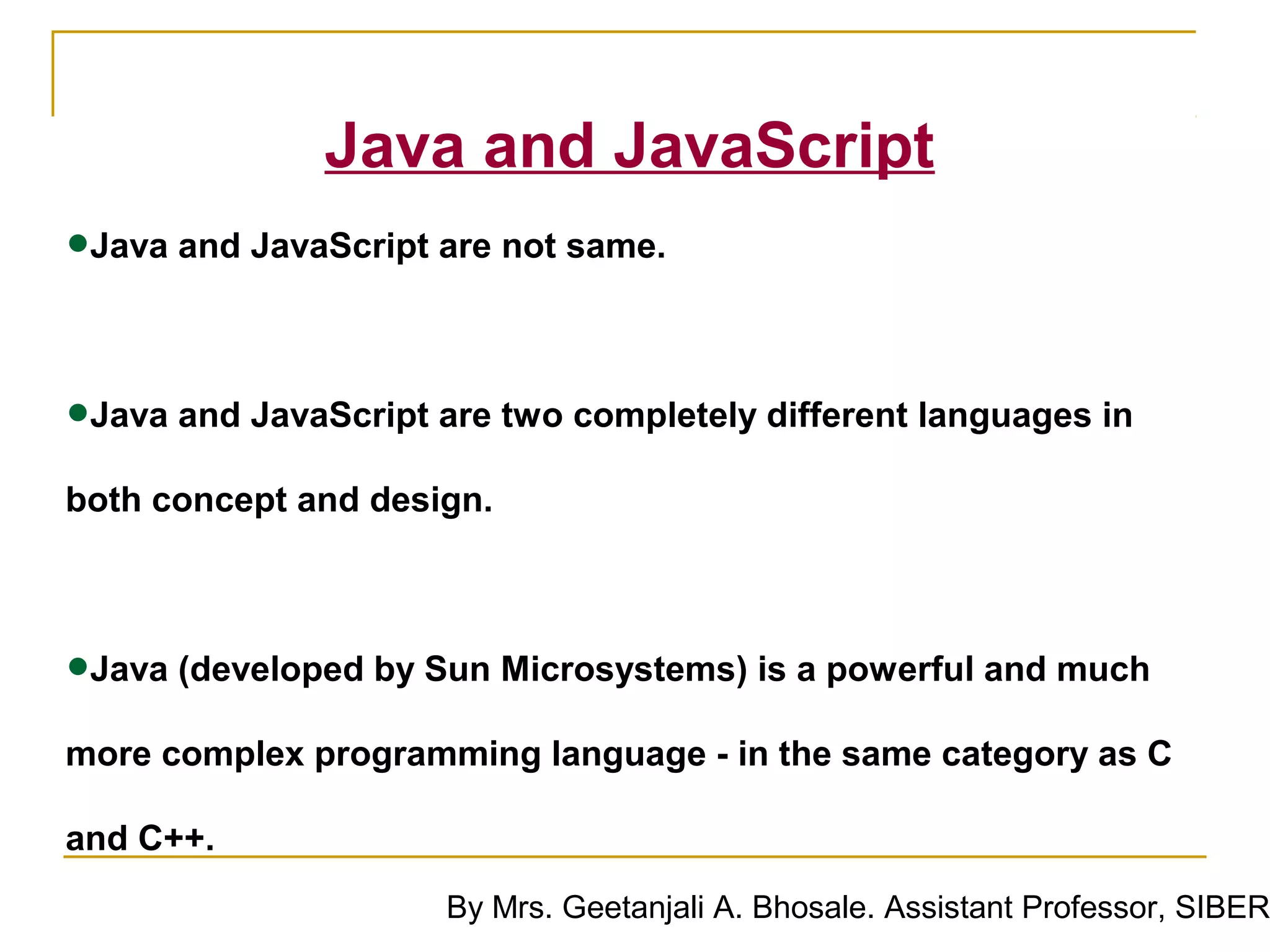 Java and JavaScript
•Java and JavaScript are not same.

•Java and JavaScript are two completely different languages in
both concept and design.




•Java (developed by Sun Microsystems) is a powerful and much
more complex programming language - in the same category as C

and C++.
                      By Mrs. Geetanjali A. Bhosale. Assistant Professor, SIBER
 