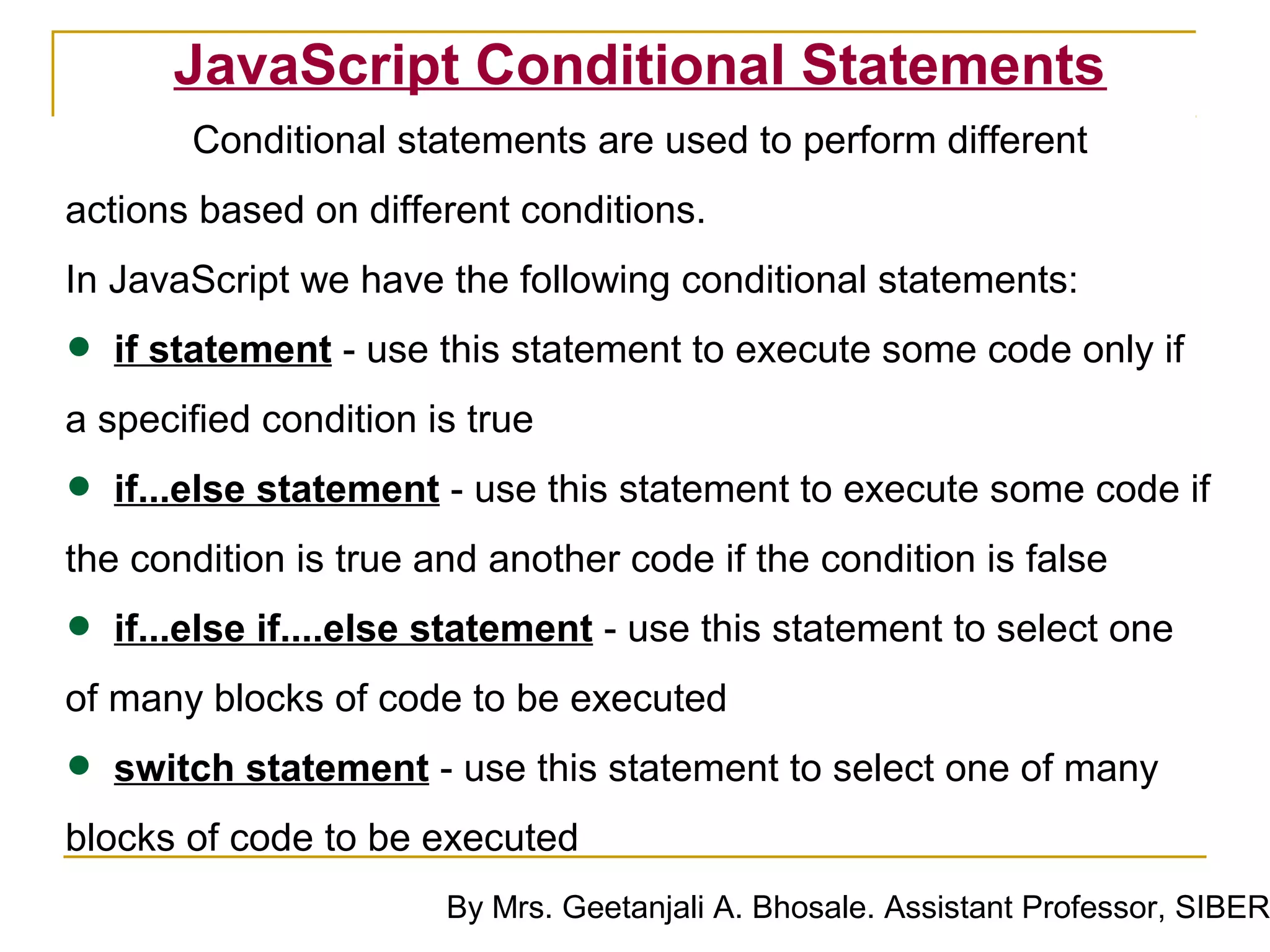 JavaScript Conditional Statements
       Conditional statements are used to perform different
actions based on different conditions.
In JavaScript we have the following conditional statements:

• if statement - use this statement to execute some code only if
a specified condition is true

• if...else statement - use this statement to execute some code if
the condition is true and another code if the condition is false

• if...else if....else statement - use this statement to select one
of many blocks of code to be executed

• switch statement - use this statement to select one of many
blocks of code to be executed
                       By Mrs. Geetanjali A. Bhosale. Assistant Professor, SIBER
 