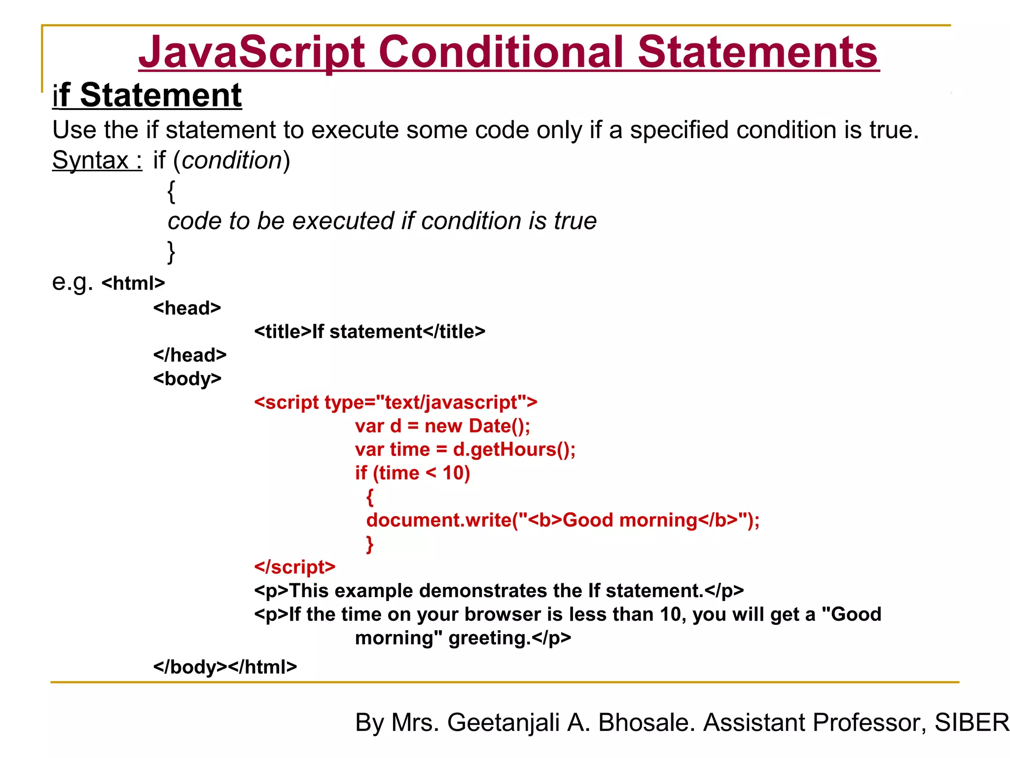 JavaScript Conditional Statements
if Statement
Use the if statement to execute some code only if a specified condition is true.
Syntax : if (condition)
            {
            code to be executed if condition is true
            }
e.g. <html>
         <head>
                   <title>If statement</title>
         </head>
         <body>
                   <script type="text/javascript">
                               var d = new Date();
                               var time = d.getHours();
                               if (time < 10)
                                 {
                                 document.write("<b>Good morning</b>");
                                 }
                   </script>
                   <p>This example demonstrates the If statement.</p>
                   <p>If the time on your browser is less than 10, you will get a "Good
                               morning" greeting.</p>
         </body></html>

                              By Mrs. Geetanjali A. Bhosale. Assistant Professor, SIBER
 