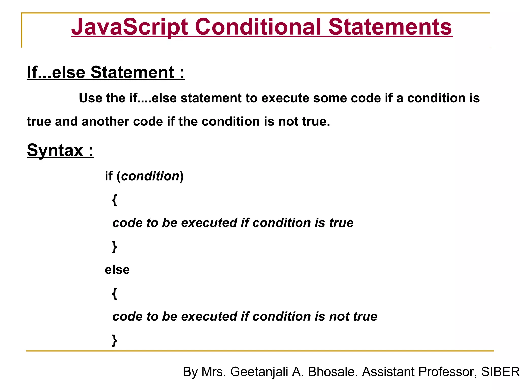 JavaScript Conditional Statements
If...else Statement :
        Use the if....else statement to execute some code if a condition is
true and another code if the condition is not true.

Syntax :
             if (condition)
              {
              code to be executed if condition is true
              }
             else
              {
              code to be executed if condition is not true
              }

                          By Mrs. Geetanjali A. Bhosale. Assistant Professor, SIBER
 