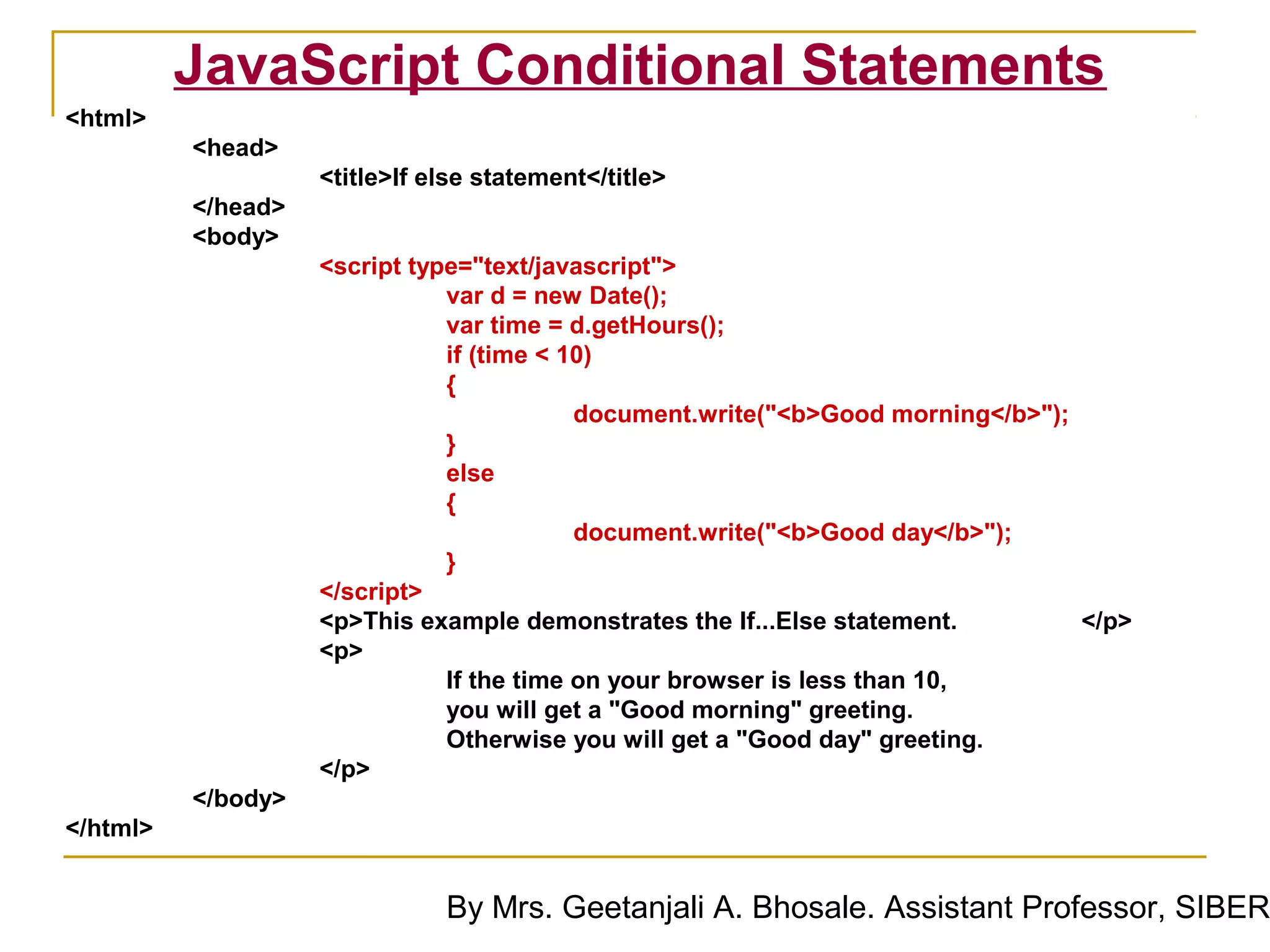 JavaScript Conditional Statements
<html>
          <head>
                    <title>If else statement</title>
          </head>
          <body>
                    <script type="text/javascript">
                               var d = new Date();
                               var time = d.getHours();
                               if (time < 10)
                               {
                                           document.write("<b>Good morning</b>");
                               }
                               else
                               {
                                           document.write("<b>Good day</b>");
                               }
                    </script>
                    <p>This example demonstrates the If...Else statement.         </p>
                    <p>
                               If the time on your browser is less than 10,
                               you will get a "Good morning" greeting.
                               Otherwise you will get a "Good day" greeting.
                    </p>
          </body>
</html>


                               By Mrs. Geetanjali A. Bhosale. Assistant Professor, SIBER
 