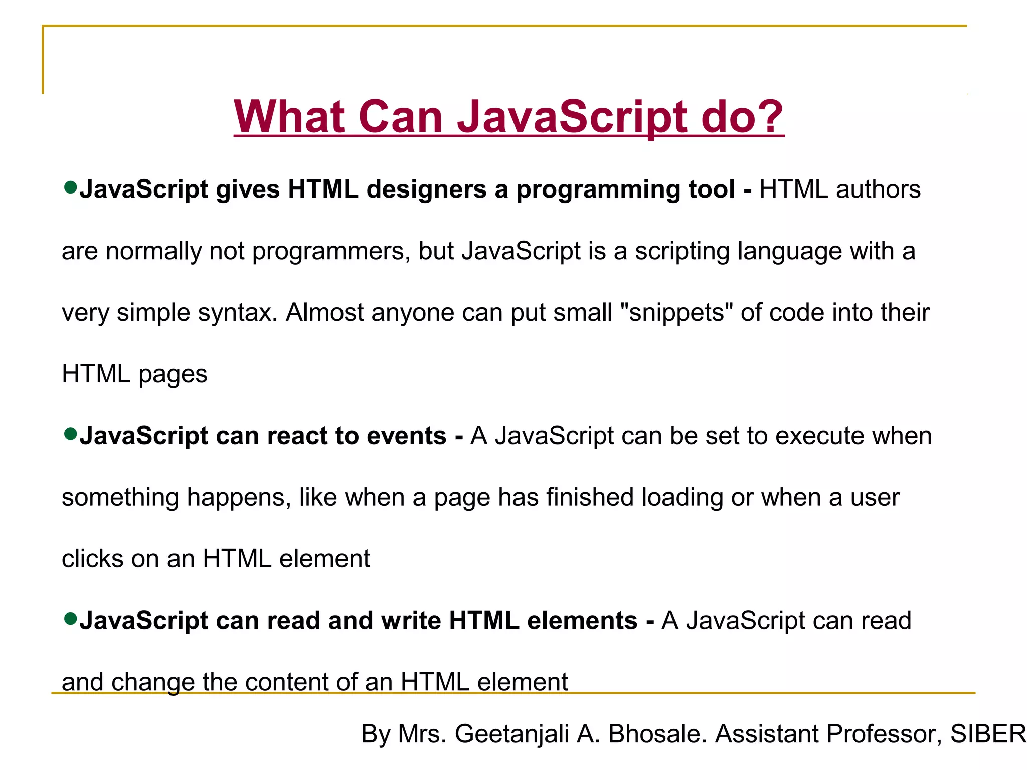 What Can JavaScript do?
•JavaScript gives HTML designers a programming tool - HTML authors
are normally not programmers, but JavaScript is a scripting language with a

very simple syntax. Almost anyone can put small "snippets" of code into their

HTML pages

•JavaScript can react to events - A JavaScript can be set to execute when
something happens, like when a page has finished loading or when a user

clicks on an HTML element

•JavaScript can read and write HTML elements - A JavaScript can read
and change the content of an HTML element

                          By Mrs. Geetanjali A. Bhosale. Assistant Professor, SIBER
 