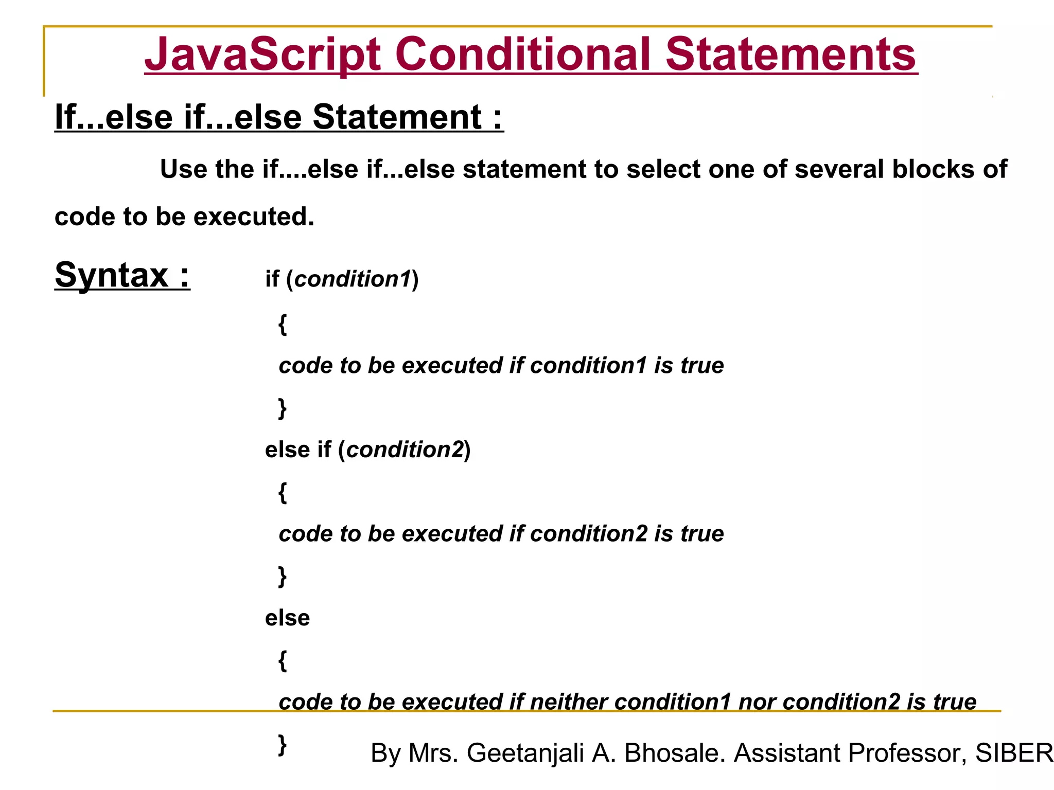 JavaScript Conditional Statements
If...else if...else Statement :
        Use the if....else if...else statement to select one of several blocks of
code to be executed.

Syntax :         if (condition1)
                  {
                  code to be executed if condition1 is true
                  }
                 else if (condition2)
                  {
                  code to be executed if condition2 is true
                  }
                 else
                  {
                  code to be executed if neither condition1 nor condition2 is true
                  }        By Mrs. Geetanjali A. Bhosale. Assistant Professor, SIBER
 