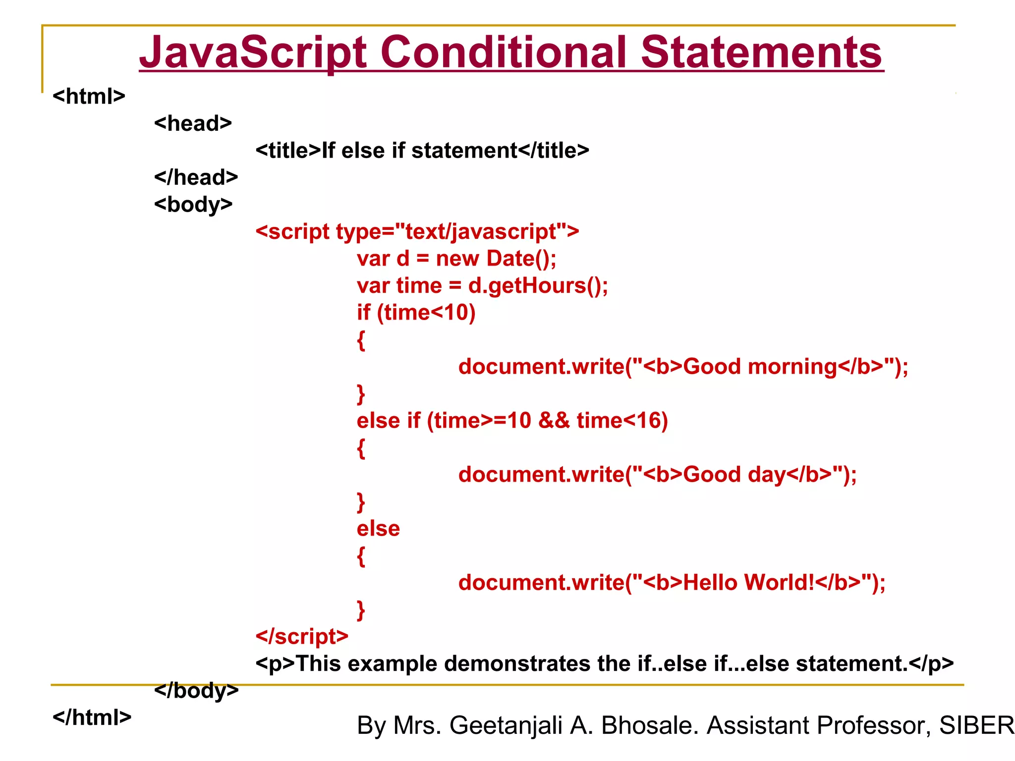 JavaScript Conditional Statements
<html>
          <head>
                    <title>If else if statement</title>
          </head>
          <body>
                    <script type="text/javascript">
                              var d = new Date();
                              var time = d.getHours();
                              if (time<10)
                              {
                                          document.write("<b>Good morning</b>");
                              }
                              else if (time>=10 && time<16)
                              {
                                          document.write("<b>Good day</b>");
                              }
                              else
                              {
                                          document.write("<b>Hello World!</b>");
                              }
                    </script>
                    <p>This example demonstrates the if..else if...else statement.</p>
          </body>
</html>                       By Mrs. Geetanjali A. Bhosale. Assistant Professor, SIBER
 