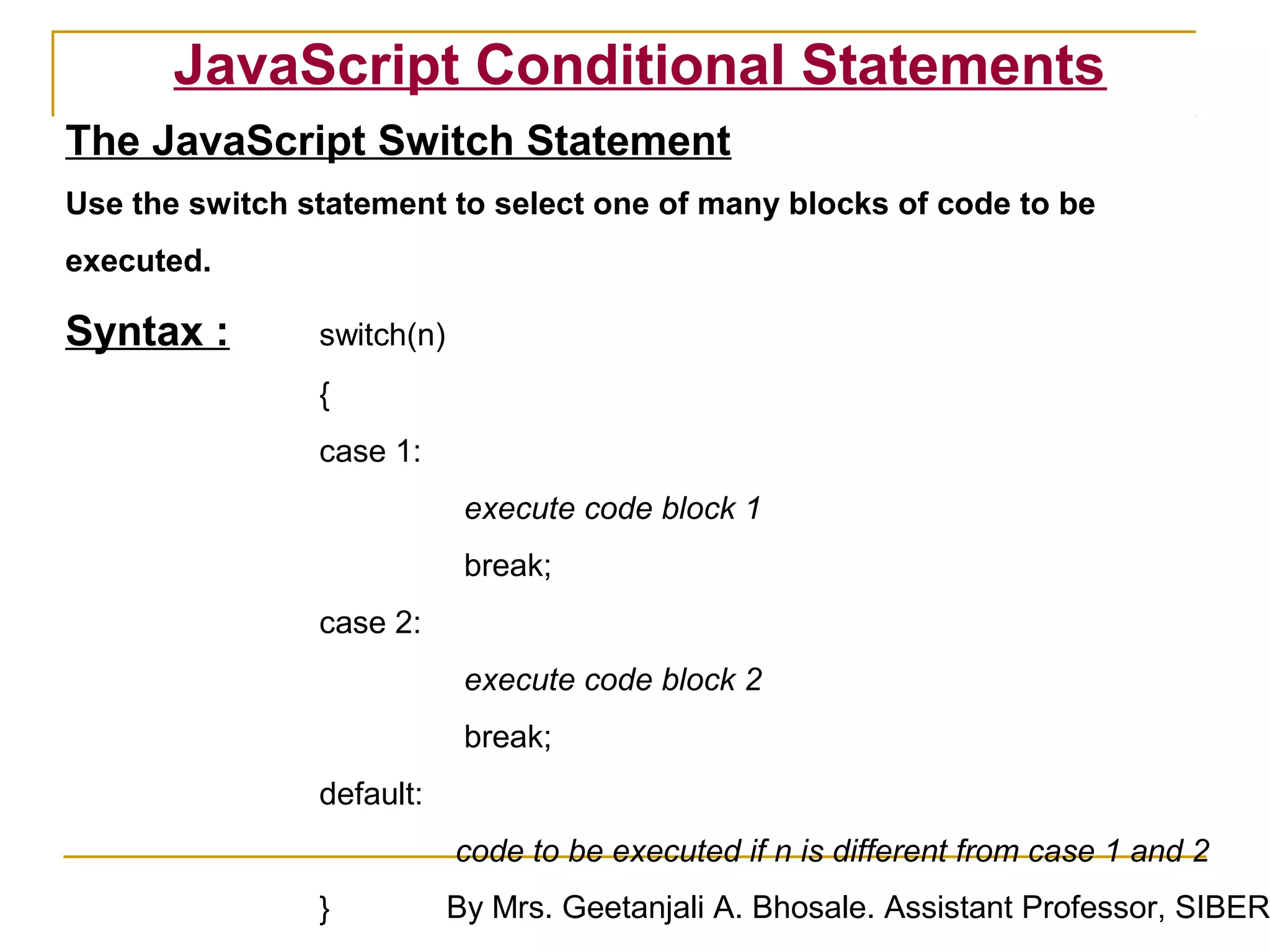 JavaScript Conditional Statements
The JavaScript Switch Statement
Use the switch statement to select one of many blocks of code to be
executed.

Syntax :        switch(n)
                {
                case 1:
                              execute code block 1
                             break;
                case 2:
                              execute code block 2
                             break;
                default:
                             code to be executed if n is different from case 1 and 2
                }           By Mrs. Geetanjali A. Bhosale. Assistant Professor, SIBER
 