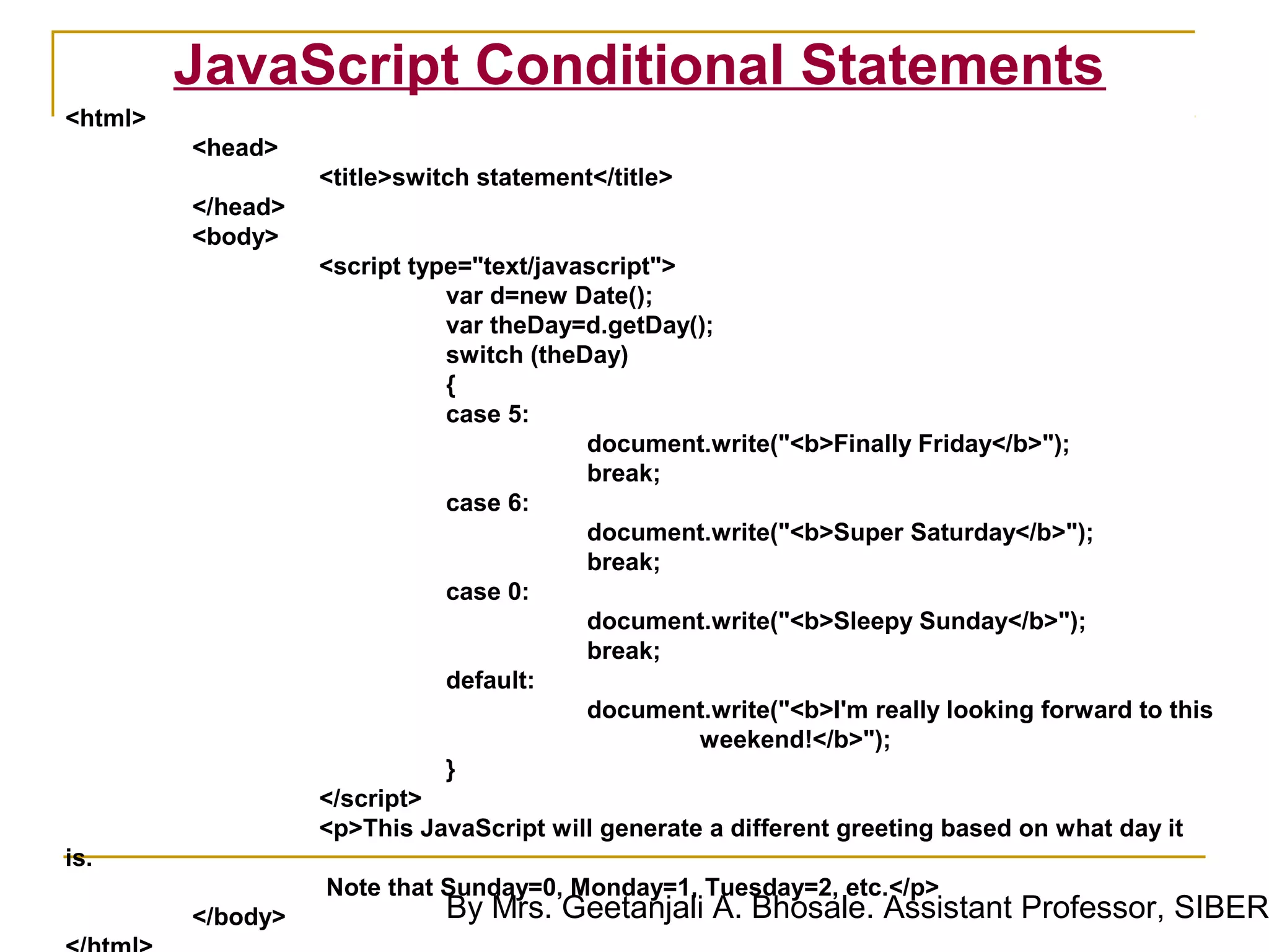 JavaScript Conditional Statements
<html>
         <head>
                   <title>switch statement</title>
         </head>
         <body>
                   <script type="text/javascript">
                              var d=new Date();
                              var theDay=d.getDay();
                              switch (theDay)
                              {
                              case 5:
                                          document.write("<b>Finally Friday</b>");
                                          break;
                              case 6:
                                          document.write("<b>Super Saturday</b>");
                                          break;
                              case 0:
                                          document.write("<b>Sleepy Sunday</b>");
                                          break;
                              default:
                                          document.write("<b>I'm really looking forward to this
                                                   weekend!</b>");
                              }
                   </script>
                   <p>This JavaScript will generate a different greeting based on what day it
is.
                   Note that Sunday=0, Monday=1, Tuesday=2, etc.</p>
         </body>              By Mrs. Geetanjali A. Bhosale. Assistant Professor, SIBER
 