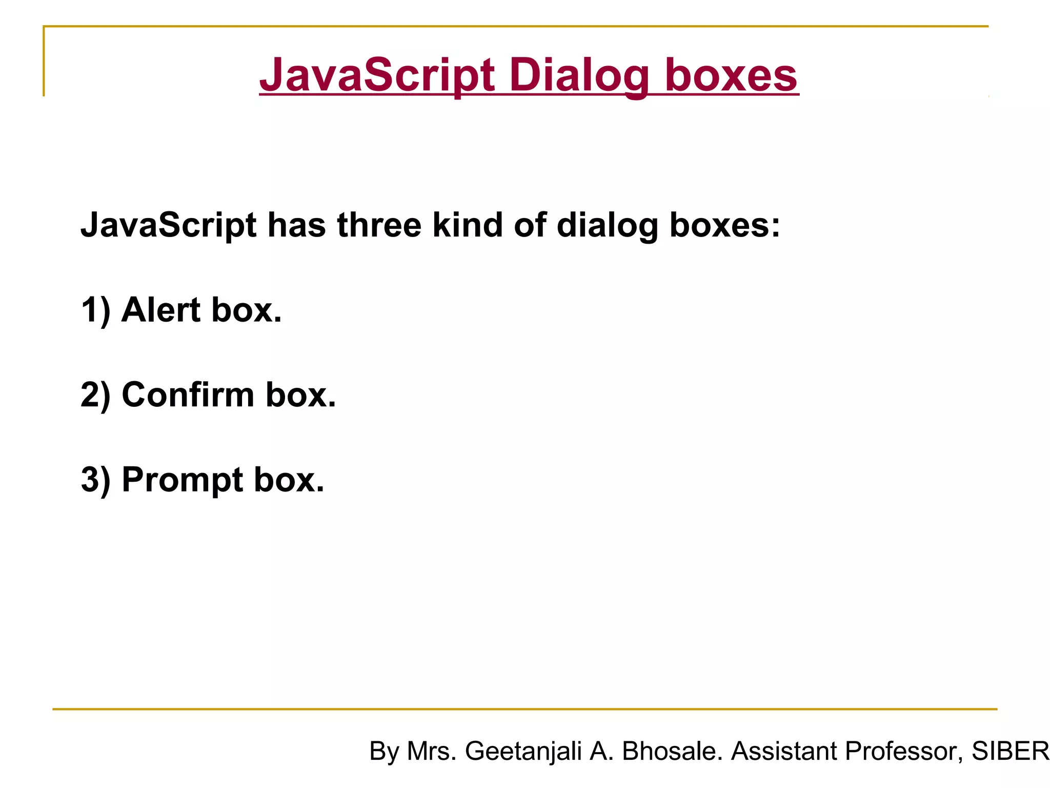 JavaScript Dialog boxes


JavaScript has three kind of dialog boxes:

1) Alert box.

2) Confirm box.

3) Prompt box.




                  By Mrs. Geetanjali A. Bhosale. Assistant Professor, SIBER
 
