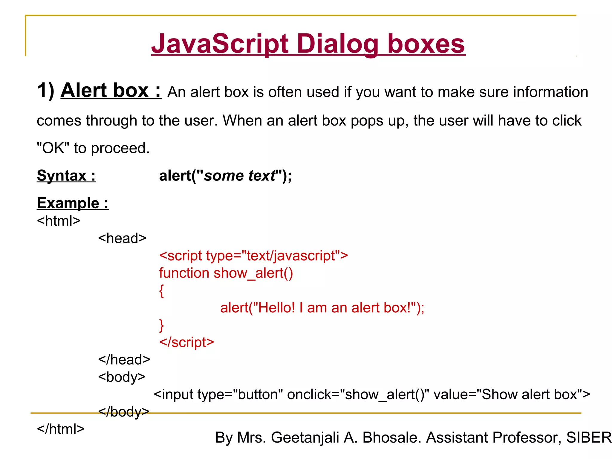 JavaScript Dialog boxes
1) Alert box : An alert box is often used if you want to make sure information
comes through to the user. When an alert box pops up, the user will have to click
"OK" to proceed.
Syntax :             alert("some text");
Example :
<html>
           <head>
                     <script type="text/javascript">
                     function show_alert()
                     {
                               alert("Hello! I am an alert box!");
                     }
                     </script>
           </head>
           <body>
                     <input type="button" onclick="show_alert()" value="Show alert box">
           </body>
</html>
                              By Mrs. Geetanjali A. Bhosale. Assistant Professor, SIBER
 